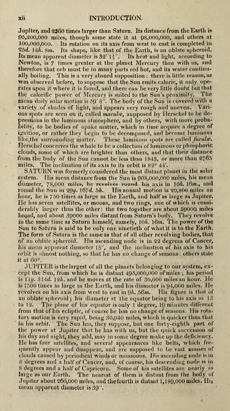 Jupiter, and 2360 times larger than Saturn. Its distance from the Earth is 95,200,000 miles, though some state it at 98,000,000, and others at 100,000,000. Its rotation on its axis from west to east is completed in 25d. 144. 8m. Its shape, like that of the Earth, is an oblate spheroid. Its mean apparent diameter is 32’ l|. Its heat and light, according to Newton, is 7 times greater at the planet Mercury than with us, and therefore that orb must be in many parts red hot, and its water continu¬ ally boiling. This is a very absurd supposition : there is little reason, as ■was observed before, to suppose that the Sun emits caloric, it only ope¬ rates upon it where it is found, and there can be very little doubt but that the calorific power of Mercury is suited to the Sun’s proximity. The mean daily solar motion is 59’ 8The body of the Sun is covered with a variety of shades of light, and appears very rough and uneven. Vari¬ ous spots are seen on it, called macula, supposed by Ilerschel to be de¬ pressions in the luminous atmosphere, and by others, with more proba¬ bility, to be bodies of opake matter, which in time acquire a degree of ignition, or rather they begin to be decomposed, and become luminous likejhe surrounding matter. These luminous spots are called faculce. Herschel conceives the whole to be a collection of luminous or phosphoric clouds, some of which are brighter than others, and that their distance from the body of the Sun cannot be less than 1843, or more than 2/65 miles. The inclination of its axis to its orbit is 82° 44’. SATURN was formerly considered the most distant planet iu the solar system. Ilis mean distance from the Sun is 908,000,000 miles, his mean diameter, 78,000 miles, he revolves round his axis in 10h. 16m., and round the Sun in 29y. l67d. 5h. His annual motion is 20,800 miles an liour, he is 750 times as large as the Earth, and half as large as Jupiter, lie has seven satellites, or moons, and two rings, one of which is consi¬ derably larger than the other: the two together are about 39000. miles broad, and about 39000 miles distant from Saturn’s body. They revolve in the same time as Saturn himself, namely, 10A. 16m. The power of the Sun to Saturn is said to be only one ninetieth of what it is to the Earth. The form of Saturn is the same as that of all other revolving bodies, that of an oblate spheroid. His ascending node is in 22 degrees of Cancer, his mean apparent diameter 18, and the inclination of his axis to his orbit is almost nothing, so that he has no change of seasons: others state it at 60°. JUPITER is the largest, of all the planets belonging to our system, ex¬ cept the Sun, from which he is distant 495,000,000 of miles ; his period is 11 y. 314tl. 12h. and he moves at the rate of 30,000 miles an hour. He is 1500 times as large as the Earth, and his diameter is 94,000 miles. He revolves on his axis from west to east in 9h. 56m. His figure is that of an oblate spheroid ; his diameter at the equator being to his axis as 13 to 12. The plane of his equator is only 1 degree, 19 minutes different from that of his ecliptic, of course he has no change of seasons. His rota¬ tory motion is very rapid, being 30,940 miles, which is quicker than that, in his orbit. The Sun has, they suppose, but one forty-eighth part of the power at Jupiter that he has with us, but the quick succession of his day and night, they add, may in some degree make up the deficiency. He has four satellites, and several appearances like belts, which fre¬ quently appear and disappear, and are supposed to be vast masses of clouds caused by periodical winds or monsoons. His ascending node is in 8 degrees and a half of Cancer, and, of course, his descending node is in 8 degrees and a half of Capricorn. Some of his satellites are nearly as large as our Earth. The nearest of them is distant from the body of Jupiter about 266,000 miles, and thefourth is distant 1,189,000 miles. Ilis mean apparent diameter is 39.