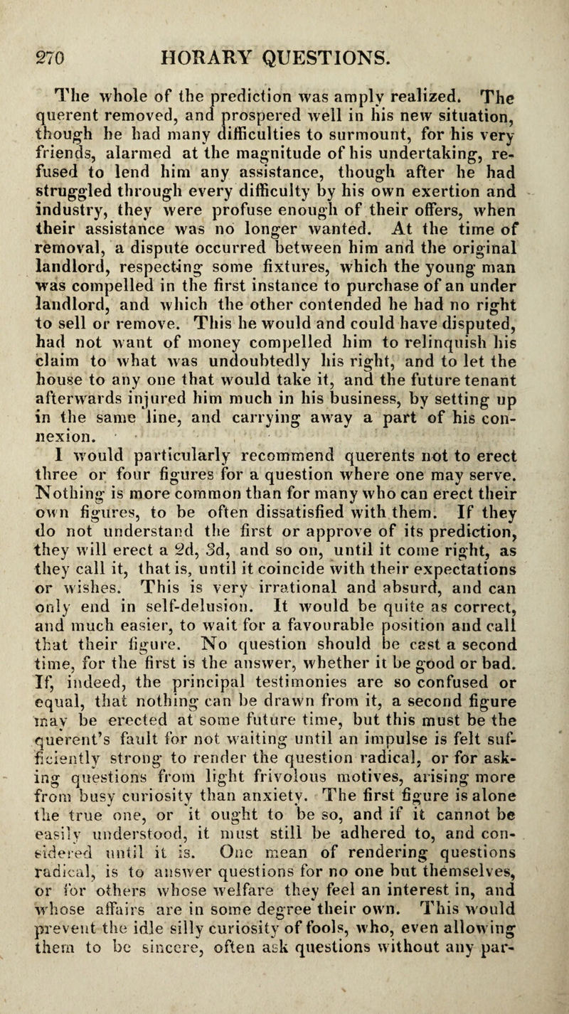 The whole of the prediction was amply realized. The querent removed, and prospered well in his new situation, though he had many difficulties to surmount, for his very friends, alarmed at the magnitude of his undertaking, re¬ fused to lend him any assistance, though after he had struggled through every difficulty by his own exertion and industry, they were profuse enough of their offers, when their assistance was no longer wanted. At the time of removal, a dispute occurred between him and the original landlord, respecting some fixtures, which the young man was compelled in the first instance to purchase of an under landlord, and which the other contended he had no right to sell or remove. This he would and could have disputed, had not want of money compelled him to relinquish his claim to what was undoubtedly his right, and to let the house to any one that would take it, and the future tenant afterwards injured him much in his business, by setting up in the same line, and carrying away a part of his con¬ nexion. ■ , I would particularly recommend querents not to erect three or four figures for a question where one may serve. Nothing is more common than for many who can erect their own figures, to be often dissatisfied with them. If they do not understand the first or approve of its prediction, they will erect a 2d, 3d, and so on, until it come right, as they call it, that is, until it coincide with their expectations or wishes. This is very irrational and absurd, and can only end in self-delusion. It would be quite as correct, and much easier, to wait for a favourable position and call that their figure. No question should be cast a second time, for the first is the answer, whether it be good or bad. if, indeed, the principal testimonies are so confused or equal, that nothing can be drawn from it, a second figure tnav be erected at some future time, but this must be the querent’s fault for not waiting until an impulse is felt suf¬ ficiently strong to render the question radical, or for ask¬ ing questions from light frivolous motives, arising more from busy curiosity than anxiety. The first figure is alone the true one, or it ought to be so, and if it cannot be easily understood, it must still be adhered to, and con¬ sidered until it is. One mean of rendering questions radical, is to answer questions for no one but themselves, or for others whose welfare they feel an interest in, and w hose affairs are in some degree their own. This would prevent the idle silly curiosity of fools, w ho, even allow ing them to be sincere, often ask questions without any par-