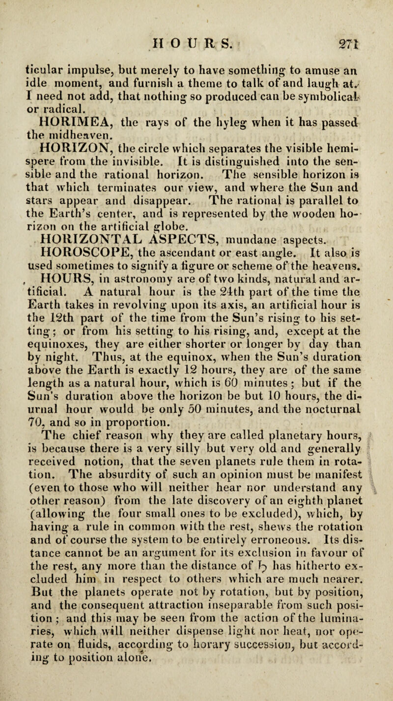 ) HOUR S. 271 ticular impulse, but merely to have something to amuse an idle moment, and furnish a theme to talk of and laugh at.' I need not add, that nothing so produced can be symbolical or radical. HORIMEA, the rays of the hyleg when it has passed the midheaven. HORIZON, the circle which separates the visible hemi- spere from the invisible. It i9 distinguished into the sen¬ sible and the rational horizon. The sensible horizon is that which terminates our view, and where the Sun and stars appear and disappear. The rational is parallel to the Earth’s center, and is represented by the wooden ho¬ rizon on the artificial globe. HORIZONTAL ASPECTS, mundane aspects. HOROSCOPE, the ascendant or east angle. It also is used sometimes to signify a figure or scheme of the heavens. HOURS, in astronomy are of two kinds, natural and ar¬ tificial. A natural hour is the 24th part of the time the Earth takes in revolving upon its axis, an artificial hour is the 12th part of the time from the Sun’s rising to his set¬ ting ; or from his setting to his rising, and, except at the equinoxes, they are either shorter or longer by day than by night. Thus, at the equinox, when the Sun’s duration above the Earth is exactly 12 hours, they are of the same length as a natural hour, which is 60 minutes; but if the Sun’s duration above the horizon be but 10 hours, the di¬ urnal hour would be only 50 minutes, and the nocturnal 70, and so in proportion. The chief reason why they are called planetary hours, is because there is a very silly but very old and generally received potion, that the seven planets rule them in rota¬ tion. The absurdity of such an opinion must be manifest (even to those who will neither hear nor understand any other reason) from the late discovery of an eighth planet (allowing the four small ones to be excluded), which, by having a rule in common with the rest, shews the rotation and of course the system to be entirely erroneous. Its dis¬ tance cannot be an argument for its exclusion in favour of the rest, any more than the distance of Ip has hitherto ex¬ cluded him in respect to others which are much nearer. But the planets operate not by rotation, but by position, and the consequent attraction inseparable from such posi¬ tion ; and this may be seen from the action of the lumina¬ ries, which will neither dispense light nor heat, nor ope¬ rate on fluids, according to horary succession, but accord¬ ing to position alone.