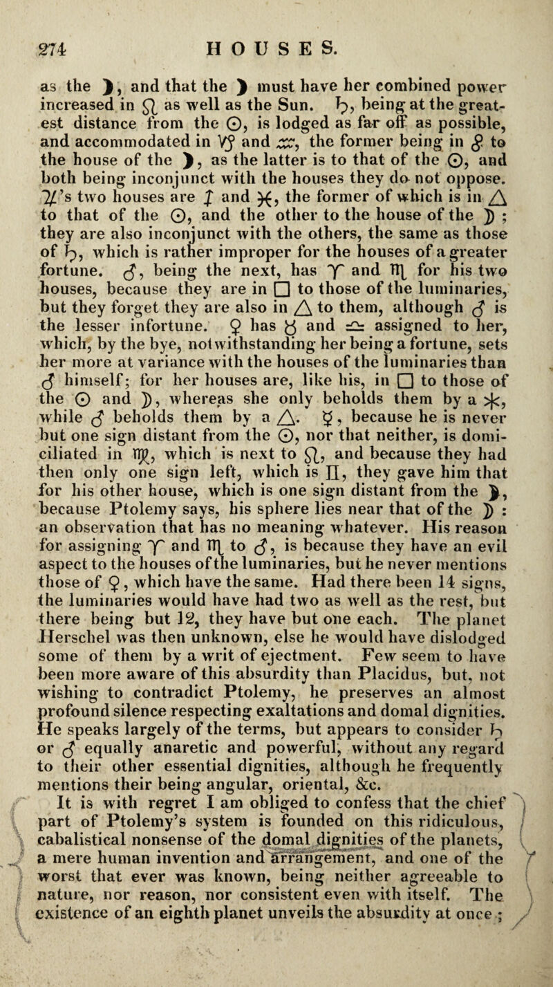 as the ), and that the ) must have her combined power increased in as well as the Sun. Ip, being at the greats est distance from the ©, is lodged as far off as possible, and accommodated in VJ and xsr, the former being in g to the house of the ), as the latter is to that of the ©, and both being inconjunct with the houses they do not oppose, ^’s two houses are J and the former of which is in /\ to that of the O, and the other to the house of the J) ; they are also inconjunct with the others, the same as those of Jp, which is rather improper for the houses of a greater fortune. being the next, has and Tfy for his two houses, because they are in Q to those of the luminaries, but they forget they are also in to them, although is the lesser infortune. 9 lias b an^ — assigned to her, which, by the bye, notwithstanding her being a fortune, sets her more at variance with the houses of the luminaries than (5 himself; for her houses are, like his, in □ to those of the 0 and J), whereas she only beholds them by a >(c, while beholds them by a /\. 9, because he is never but one sign distant from the ©, nor that neither, is domi¬ ciliated in Twhich is next to and because they had then only one sign left, which is n, they gave him that for his other house, which is one sign distant from the J, because Ptolemy says, his sphere lies near that of the ]) : an observation that has no meaning whatever. His reason for assigning qf and TT[ to is because they have an evil aspect to the houses of the luminaries, but he never mentions those of 9 5 which have the same. Had there been 14 signs, the luminaries would have had two as well as the rest, but there being but 12, they have but one each. The planet Herschel was then unknown, else he would have dislodged some of them by a writ of ejectment. Few seem to have been more aware of this absurdity than Placidus, but, not wishing to contradict Ptolemy, he preserves an almost profound silence respecting exaltations and domal dignities. He speaks largely of the terms, but appears to consider Ip or $ equally anaretic and powerful, without any regard to their other essential dignities, although he frequently mentions their being angular, oriental, &c. It is with regret I am obliged to confess that the chief part of Ptolemy’s system is founded on this ridiculous, cabalistical nonsense of the domal dignities of the planets, a mere human invention and arrangement, and one of the worst that ever was known, being neither agreeable to nature, nor reason, nor consistent even with itself. The existence of an eighth planet unveils the absurdity at once ;