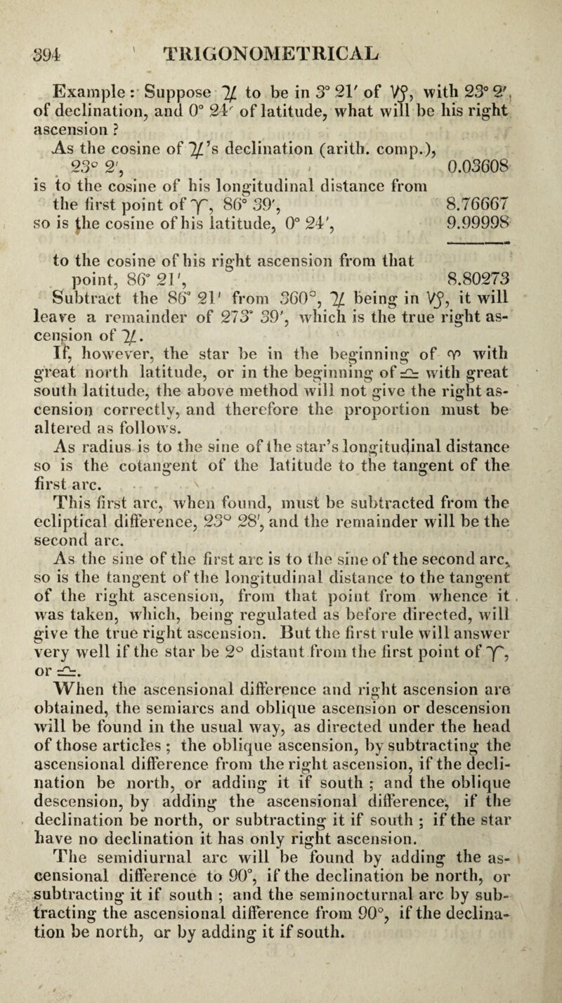 Example : Suppose 7/ to be in 3° 2T of VJ, with 23° 27 of declination, and 0° 24 of latitude, what will be his right ascension ? As the cosine of Ips declination (arith. comp.), 23° 2', . 0.03608 is to the cosine of his longitudinal distance from the first point of y, 86° 39', 8.76667 so is the cosine of his latitude, 0° 24', 9.99998 to the cosine of his right ascension from that point, 86* 21', 8.80273 Subtract the 86* 21' from 360°, % being in VJ, it will leave a remainder of 273* 39', which is the true right as¬ cension of If, however, the star be in the beginning of with great north latitude, or in the beginning of =2r with great south latitude, the above method will not give the right as¬ cension correctly, and therefore the proportion must be altered as follows. As radius is to the sine of the star’s longitudinal distance so is the cotangent of the latitude to the tangent of the first arc. This first arc, when found, must be subtracted from the ecliptical difference, 23° 28', and the remainder will be the second arc. As the sine of the first arc is to the sine of the second arc, so is the tangent of the longitudinal distance to the tangent of the right ascension, from that point from whence it w as taken, which, being regulated as before directed, will give the true right ascension. But the first rule will answer very well if the star be 2° distant from the first point of y, or =2r. When the ascensional difference and right ascension are obtained, the semiarcs and oblique ascension or descension will be found in the usual way, as directed under the head of those articles ; the oblique ascension, by subtracting the ascensional difference from the right ascension, if the decli¬ nation be north, or adding it if south ; and the oblique descension, by adding the ascensional difference, if the declination be north, or subtracting it if south ; if the star have no declination it has only right ascension. The semidiurnal arc will be found by adding the as¬ censional difference to 90°, if the declination be north, or subtracting it if south ; and the semi nocturnal arc by sub¬ tracting the ascensional difference from 90°, if the declina¬ tion be north, or by adding it if south.