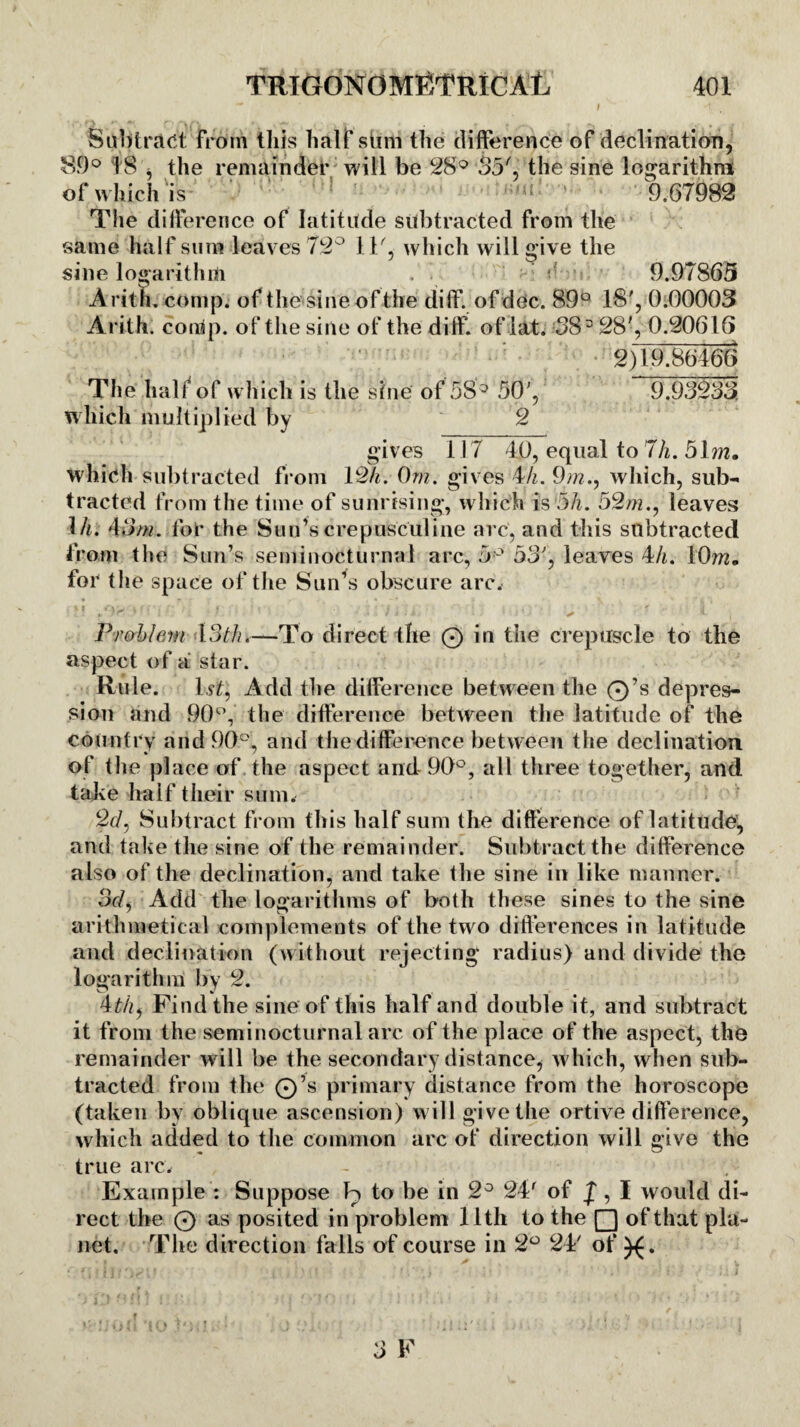 Subtract from this half stim the difference of declination, 89° I S , the remainder will be 28° 35', the sine logarithm of which is 9.67982 The difference of latitude subtracted from the same half sura leaves 72° 11', which will give the sine logarithm .'1 >' f 9.97865 Aritli. comp, of the sine of the diff. of dec. 89° 18', 0.00003 Arith. comp, of the sine of the diff of lit. 383 28', 0.20616 2)19.86466 The half1 of which is the sine of 583 50', 9.93233 which multiplied by 2 gives 117 40, equal to 7h. 51m. which subtracted from 12/i. 0m. gives 4h. 9m., which, sub¬ tracted from the time of sunrising, which is 5/i. 52m., leaves 1 h. 45m. for the Sun’s crepusculine arc, and this subtracted from the Sun’s seminocturnal arc, 5° 53', leaves 4h. 10m. for the space of the Sun’s obscure arc. * I * Jf* } • *1 1 T, £ ■ * . ' / I ) ii ' 1 \ + <- i Problem 13th.—To direct the 0 in the crepuscle to the aspect of a star. Rule. 1 st, Add the difference between the 0’s depres¬ sion and 90°, the difference between the latitude of the country and 90°, and the difference between the declination of tlie place of the aspect and 90°, all three together, and take half their sum. 2d, Subtract from this half sum the difference of latitude, and take the sine of the remainder. Subtract the difference also of the declination, and take the sine in like manner. 3d, Add the logarithms of both these sines to the sine arithmetical complements of the two differences in latitude and declination (without rejecting radius) and divide the logarithm by 2. 4thf Find the sine of this half and double it, and subtract it from the seminocturnal arc of the place of the aspect, the remainder will be the secondary distance, which, when sub¬ tracted from the 0’s primary distance from the horoscope (taken by oblique ascension) will give the ortive difference, which added to the common arc of direction will give the true arc. Example : Suppose Jo to be in 2° 24r of f, I would di¬ rect the 0 as posited in problem 11th to the Q of that pla¬ net. The direction falls of course in 2° 24' of