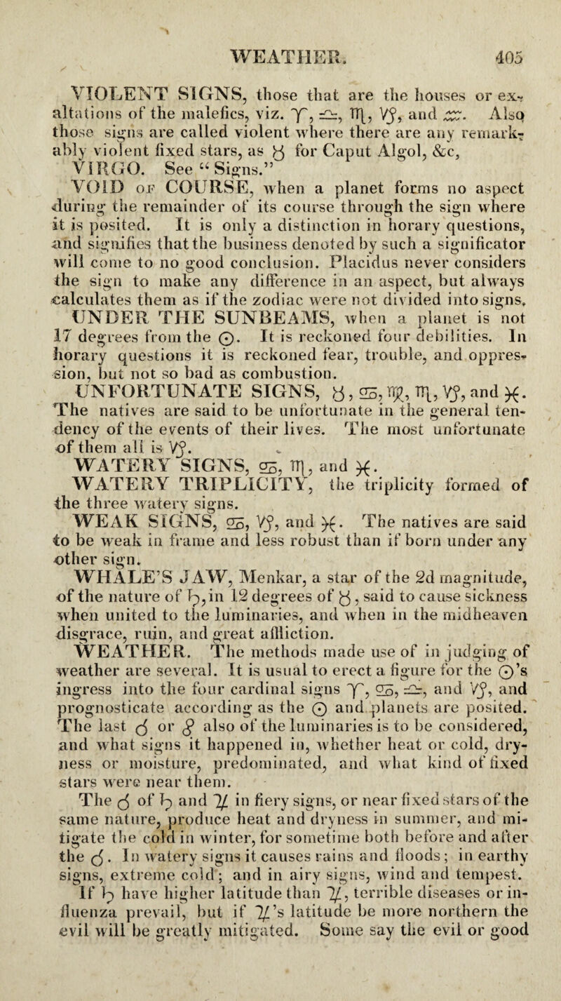 VIOLENT SIGNS, those that are the houses or ex¬ altations of the malefics, viz. Y, =2=, TT[, Vj5, and Alsq those signs are called violent where there are any remark¬ ably violent fixed stars, as y for Caput Algol, &c, VIRGO. See “Signs.” VOID of COURSE, when a planet forms no aspect during* the remainder of its course through the sign where at is posited. It is only a distinction in horary questions, and signifies that the business denoted by such a significator will come to no good conclusion. Placidus never considers the sign to make any difference in an aspect, but always calculates them as if the zodiac were not divided into signs, UNDER THE SUNBEAMS, when a planet is not IT degrees from the 0. It is reckoned four debilities. In horary questions it is reckoned fear, trouble, and oppres¬ sion, but not so bad as combustion. UNFORTUNATE SIGNS, y, 05, rtjf, TT[, VJ, and ft. The nati ves are said to be unfortunate in the general ten¬ dency of the events of their lives. The most unfortunate of them all is VJ. WATERY SIGNS, 05, TT], and WATERY TRIPLICITY, the triplicity formed of the three watery signs. WEAK SIGNS, 05, VJ, and ).(. The natives are said to be weak in frame and less robust than if born under any other sign. WHALE’S JAW, Menkar, a star of the 2d magnitude, of the nature of Ip, in 12 degrees of y, said to cause sickness when united to the luminaries, and when in the midheaven disgrace, ruin, and great affliction. WEATHER. The methods made use of in judging of weather are several. It is usual to erect a figure for the 0’s ingress into the four cardinal signs y', 05, ^ and VJ, and prognosticate according as the 0 and planets are posited. The last y or § also of the luminaries is to be considered, and what signs it happened in, w hether heat or cold, dry¬ ness or moisture, predominated, and what kind of fixed stars were near them. The y of Ip and ~lf in fiery signs, or near fixed stars of the same nature, produce heat and dryness in summer, and mi¬ tigate the cold in winter, for sometime both before and after the y . In watery signs it causes rains and floods ; in earthy signs, extreme cold; and in airy signs, wind and tempest. If Ip have higher latitude than V; terrible diseases or in¬ fluenza prevail, but if T/’s latitude be more northern the evil will be greatly mitigated. Some say the evil or good