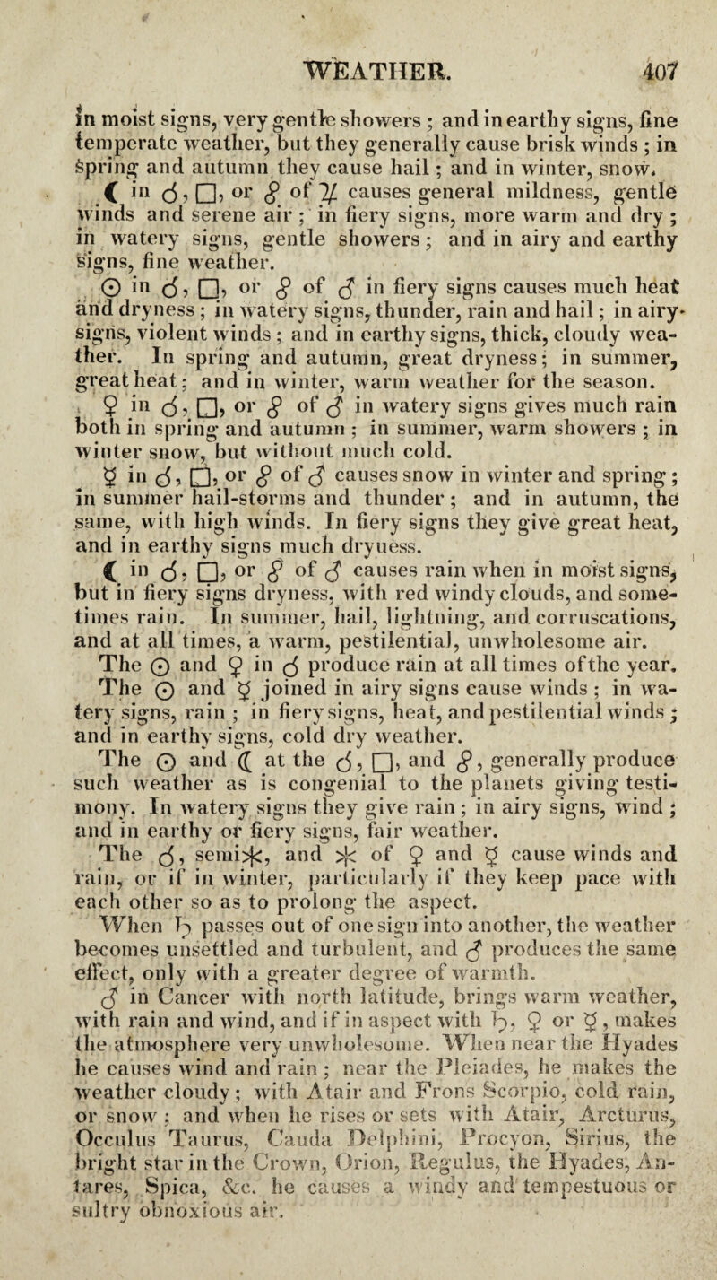 in moist signs, very gentle showers ; and in earthy signs, fine temperate weather, but they generally cause brisk winds ; in Spring and autumn they cause hail; and in winter, snow. C in c5? °r 8 of' ^ causes general mildness, gentle* winds and serene air ; in fiery signs, more warm and dry ; in watery signs, gentle showers; and in airy and earthy signs, fine weather. O in c5, or 8 of <S hery signs causes much heat and dryness ; in watery signs, thunder, rain and hail; in airy* sigris, violent winds ; and in earthy signs, thick, cloudy wea¬ ther. In spring and autumn, great dryness; in summer, great heat ; and in winter, warm weather for the season. 9 111 d j □> or 8 S in watery signs gives much rain both in spring and autumn ; in summer, warm showers ; in winter snow, but without much cold. 9 iu □? or 8 of C? causes snow in winter and spring ; in summer hail-storms and thunder; and in autumn, the same, with high winds. In fiery signs they give great heat, and in earthy signs much dryness. C c5 5 CD? or 8 c? causes rain when in moist signs, but in fiery signs dryness, with red windy clouds, and some¬ times rain. In summer, hail, lightning, and corruscations, and at all times, a warm, pestilential, unwholesome air. The 0 and 9 in produce rain at all times of the year. The 0 and 5 joined in airy signs cause winds ; in wa¬ tery signs, rain ; in fiery signs, heat, and pestilential winds ; and in earthy signs, cold dry weather. The 0 and (J at the (5, Q, and 8, generally produce such weather as is congenial to the planets giving testi¬ mony. In watery signs they give rain ; in airy signs, wind ; and in earthy or fiery signs, fair weather. The (5, semi>(c, and >[< of 9 and 5 cause winds and rain, or if in winter, particularly if they keep pace with each other so as to prolong the aspect. When h> passes out of one sign into another, the weather becomes unsettled and turbulent, and $ produces the same effect, only with a greater degree of warmth. <3 in Cancer with north latitude, brings warm weather, with rain and wind, and if in aspect with h>, 9 or 9 , makes the atmosphere very unwholesome. When near the Hyades he causes wind and rain; near the Pleiades, he makes the weather cloudy; with 'Afair and Frons Scorpio, cold rain, or snow ; and when lie rises or sets with Atair, Areturus, Occulns Taurus, Cauda Delphini, Procyon, Sirius, the bright star in the Crown, Orion, Regains, the Hyades, An- tares, Spica, &e. he causes a windy and tempestuous or sultry obnoxious air.