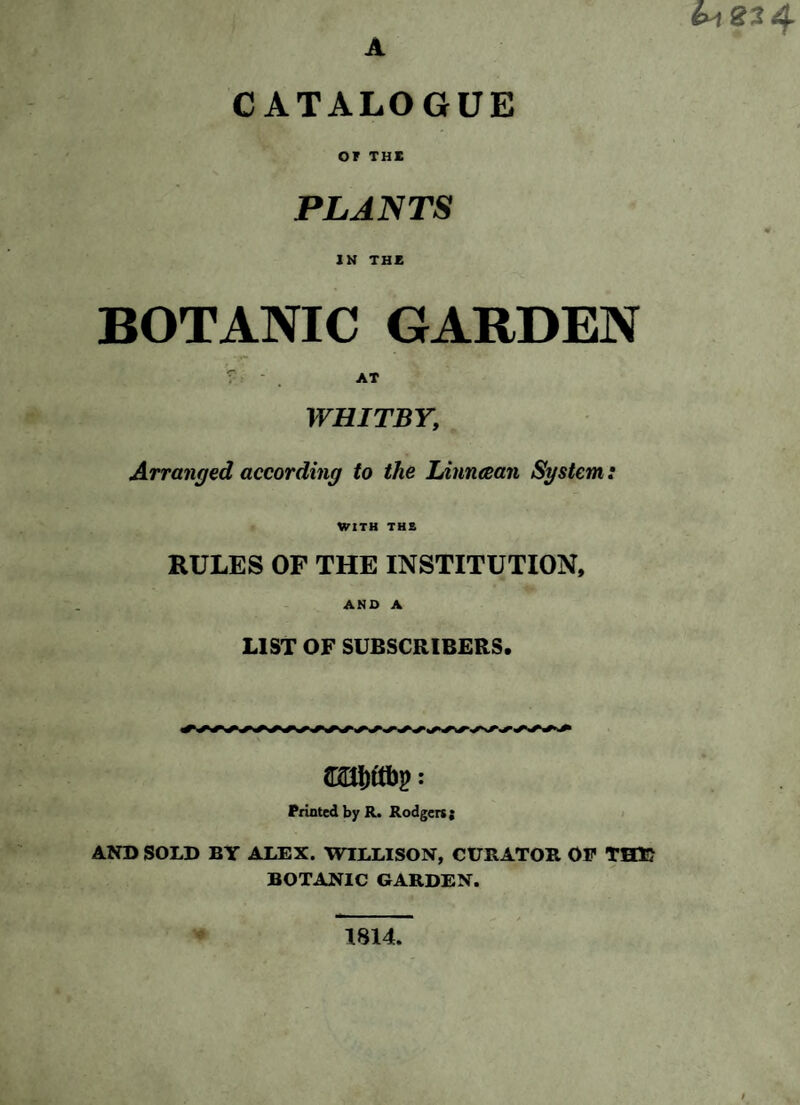 A 23 4 CATALOGUE or THE PLANTS IN THE BOTANIC GARDEN T AT WHITBY; Arranged according to the Linncean System: WITH THE RULES OF THE INSTITUTION, AND A LIST OF SUBSCRIBERS. Printed by R. Rodger*; AND SOLD BY ALEX. WILLISON, CURATOR OP THE BOTANIC GARDEN. 1814.