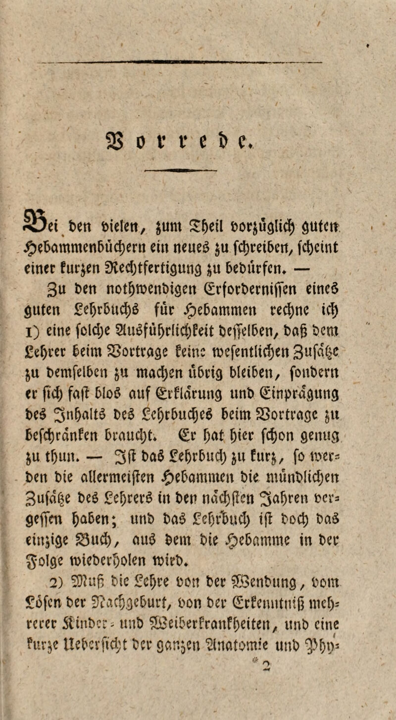 23 o v v e i» c . Süd ben öielett, }um Sfwtl fcorjtiglicf) guten #ebammenbud)ern ein neues $u fdjteiben, fcljcint einet furzen 3ied;tfcrttgun9 $u 6et>ürfcn* — 3u ben notfjmenbigen (Erfotbetniffen eines guten £el)r&ad)S füt Jpebammen teefwe icf) i) eine foldje 5IuSfufjr(tcf;feit beffelben, ba§ bem £ef)tet beim SSotttage feine tncfentlidjen Bufdße &u bemfelben &u machen übrig bleiben, fonbern et ft$ faft bloS auf CEtfldrung unb (Eintragung beS 3n(jaitS beS £c(jrbud)e$ beim SBortrage &u bcfcfjrdnfen braucht* (Er fjat fjier fefjon genug $u tf)un. — 3ft ba$ £efjrbucf) &u furj, fo wer« ben bie aUermciflen gebammen bie münbKcfjett gufd^e beS SefjrerS ttt ben ndcfjjlen Saljren t>cr« gefim §a6en; unb baS £efjrbud) tfl bod; ba$ einzige £3ud), aus bem bie Jjpebamme in bet golge t&ieberijolen wirb. 2) Sftuß bie £cl)re bon bet ?Ö3enbung, bom £6fcn bet sftacfjgeburt, bon bet (Erfenntmß mcljs retec 5linl>ec - unb SßeiberfranfOeiteit, unb eine ?ur$e Uebevfici;t bet ganzen Anatomie unb o
