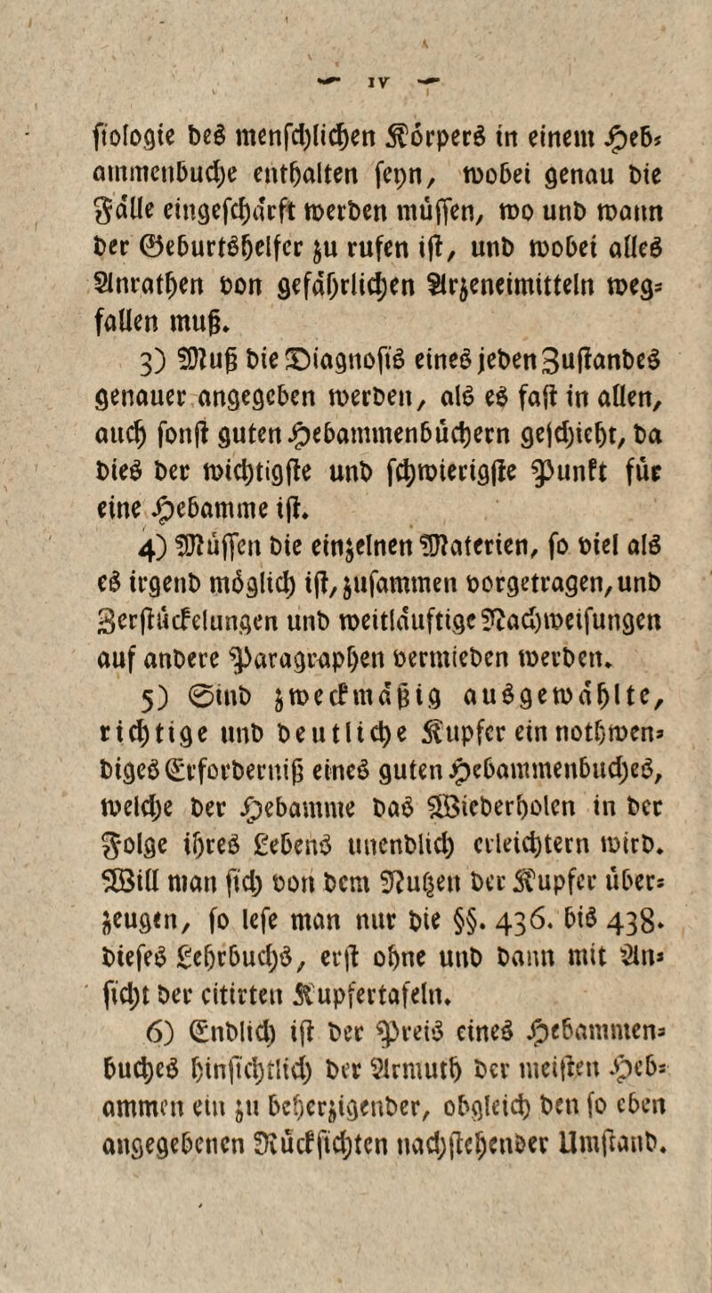 mnmcnbudje enthalten fepn, wobei genau bie gdlle eittgefchdrft werben muffen, wo unb wann ber ©eburtSljelfcr ju rufen iff, unb wobei alles Slnrathen bon gefdhrlidjen Slr^enetmttteln weg* fallen mujj* 3) SDluf? bie SDiagnoft'S eines jebenSuffanbeS genauer angegeben werben, als es faft in allen, aud) fonfl guten £ebammenbüd)ern gejdjieht, ba bieS ber wichtigffe unb fchwierigjie punft für eine Jpebatmne iff* 4) Hüffen bie einzelnen Materien, fo biel als eS irgenb mbglid) iff,jufammen borgetragen, unb Serffücfelungen unb weitldufttge?tad)weifungen auf anbere Paragraphen bermieben werben* 5) 0inb jwecbmdgtg auSgewdfjltc, rid)tige unb beutlid)e Tupfer einnotbwen* bigeS(£rforberniß eines guten Jpebammenbud;eS, weldje ber ipebamme baS 5Btcberbolcn in ber golge il)reS gebenS tmenbltd) erleid)tern wirb* 5Ö3iU man ffd) bon bem Julien ber Tupfer übers zeugen, fo lefe man nur bte §§. 436. bis 438* biefeS £e(jrbud)S, erff ohne unb bann mit &n* fid;t ber citirten Tupfer tafeln* 6) (£nblid) iff ber preis eines Jpebamnten= bucheS hinftchtltd) ber Slrmuth ber nteiftm .peb- ammett ein ju beherjigenber, obgleich ben fo eben angegebenen Siütffidjtcn Uvid>fle^cni>er Umftanb*