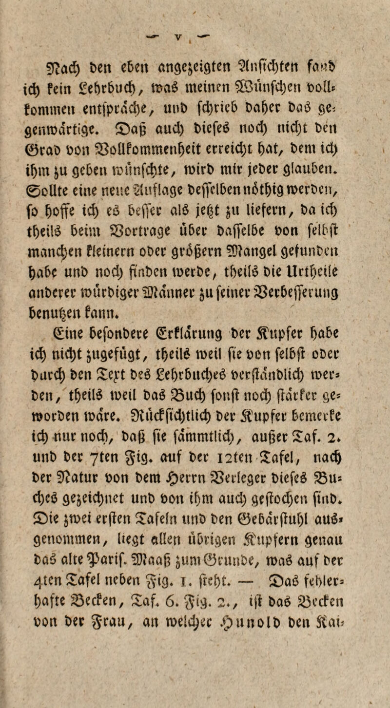 9Röd) ben eben angc^cigten Slnftcgten fanb icg fein £ebr6ucf>, meinen SOSimfcgen boll* fommen entfpedege, unb fd)ricb hager ba$ ge< genma'rtige. £)ag aud) biefeS nod) tiid)t beit ©rab bon SSollfommengeit erreicht gat, bent td> igm &u geben raünfcgte, wirb mir jeber glauben. 0oUte eine neue Auflage bejfelbenngtgtg werben, fo goffe icg eö beffer alö je|t liefern, ba icg tgeilä beim Sortrage über baffclbe bon felbft manchen fleinern ober grofjern Mangel gefunbett gäbe unb nod; ftnbcn werbe, tgettöbieUrtgcüe anberer mürbiger Banner &u feiner JÖerbejfevung genügen famn (£iue befonbere (£rflarung ber Tupfer gäbe icg niegt jugefügt, tgeilg weil fte ben felbjf ober bureg ben £e£t be$ £egrbud)e6 berflditblid) wer* ben, tgetlS meil ba$ 23ud) fonfl: nod) fiärfer ge* worben wäre« 0iü<fftd)tlicg ber Tupfer bemerfe icg nur nod), bag fte fdmmtlicg, außer £af. 2» unb ber 7ten gig. auf ber i2ten £afel, naeg ber Statur bon bem #errn Verleger biefeö 5öu* egeö geleugnet unb bon igm aud) geßod)cn ftnb* £)ie jwet erften tafeln unb ben ©e&drßugl au$» genommen, liegt allen übrigen Tupfern genau baö alte^ßariß SDJaaß $um®runbe, wa£ auf ber 4tcn £afel neben gig. 1. ftegt. — £)aö fehler* gafte 23ecfen, £af. 6. gig. 2«, ift ba£ Reefen bon ber grau, an weld;ec .gnmolb ben Star*
