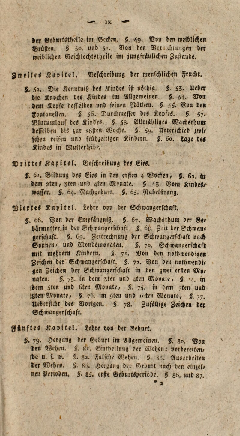 Uv ©eburfttbcilc int «ecfctt. $. 49- ben roeibli<$ett 95rüffen. § 50. uub 93on fett 53tilgen bet ttciblidjtn ©ei<$le(frttt&eile im jungfrdulicfcen Suflant)«. gleitet Äapttel. $3efdjreibung ber menfcftlK&en grueöt. 5, 52. Sie Äenr.tnifi bet Äinbet i(i nJtbia- $ 53- liebet bic ffnetfen bet Äinbet im allgemeinen. §. 54. fSott bent Äepfe reff eiben unb feinen Sftitben. §. ;5. 93on be« Fontanellen. § 56- Surcfimefier bet Äopfet. § 57. SBlututnlastf bet Äintfet. §. 58- ailmäbliget SBadtttljum beffelben btt jur aßfien 3Pi'dje. 5 5^. Untcndmb jtpie fdjen reifen unb frfibjcitigen Äinbern. 5. 60. £age bei Äinbet in SKutterleib*. 1 £>rittet Äapitel. Q5efdjreibung bet ©iet. f. 61. 55ilbang bet €ict in ben erften 4 ®o#enf 5. 61. f« bent aten; 3ten unb 4ten Monate. § <3 SJotn Äinbet/ »affer. §. 64. ftac&scbun. §. 65. «ftabelftnuig. «Siertet Äapitel. £el>re ton Der ©cbtpangerftftaft. §. 66. fBon ber ©ntpfängitif}. $. 67. SBacfititium ber ©e# bdrmutterin ber 0t^»rangerfd)aft. $.68. 3:it ber ©^man* gerfefjaft. $. 69. 3eitred)nung ber ©cfctrangerfcbaft naeft ©or.netu unb fOionbtinonaten. $. 70. ©ebreangerfebaffc mit tttebrern Äinbern. $. 71. Spon ben notbtoenbtgen JJetdjen ber ®cf)reangerf(f)aff. §. 7a. «öon beit notbroenbi* gen geidje» ber ©d)t»angerfd;aft in ben jmei erfien «aten. $. 73. in bem iten unb gten ©Jonate, § in ibem 3ten unb Gten ÜJtonate, §. 75. in bent 7ten unb !8ten ?Jtonate, § 76. im c,ten unb nten Senate, 5.77. Ueberfidit bet Vorigen. §. 78. 3ufäütge Seiten bet @(fcn>angerfc$aft. gftnftet Äapitel. £e&re ton ber ©ebttrf. 5. 79* -Oergang ber ©cbnrt im allgemeinen. §. 80. gjp« ben Hßebcn. §. rfr. ©intbeilung ber Söcben: »orbereifen* ibe u. f. ». §. 8a. Salfcf;e ®eben. §. 83. flutarbcite« ber SSe&e«. §. «4* Hergang ber ©eburt nad? ben ciujel* neu gerieben. §. 85, crfle ©eburttperiobe. $. 86. uub 87. • * 1