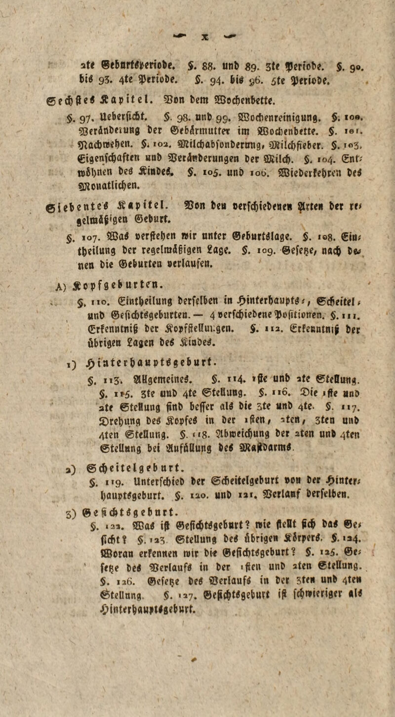 ate ©ebnrttperiobe. $. 88. unt> 89. 3te feriobe. 5. 90. bis 93. 4te ^triebe. $. 94. big 96. $te <}JerioDe. ©eÄapitcl. 2$on bem SSBodjenbette. §. 97. Ueberfidit. §. 98. unb 99. SEÖocbenreinigung. §. 10«*. sQerdnbeiung ber ©ebdrmutfer im SBocbenbette. §. ist. $Rad>t»el)en. §. 10a. s&ilcbabfonbermig, €Diild>ficbcr. §. i«3. Sigenfdjaften unb 3?eräuberungen ber £föild>. §. 104. ©nt; n>&l)nen beö Äinbei. §. 105. unb ioti. SBiebcrfebren bei sjKonatlitben. Siebente* Äupitel. 33on beu »erfdjiebene« ^trten ber re< gelraäf'gen ©eburt. §. 107. $83a* »erflehen wir unter @eburt*lage. §. i©8. ©in; t&eilung ber regelrafifigen 2age. §. 109. ©efeije, nach be^ neu bie ©eburten »erlaufen. A) Äopföeburtsrn. §, 110. ©intbeiluttg berfelben in £interl>auptg;, Scfleitei, unb ©eficbtögeburten. — 4»erfd?iebene!J5ofitt»nen. $.111. ©rfenntnifl ber ÄopffteUuugcn. §. m, ©rfenntmfl ber übrigen £ageu be* Äinöeg. ,) £iuter&aupt*geburt. §. 113. allgemeine*. §. »»4. »de unb ate Stellung. §. i»5. 3te uub 4te Stellung. §. 116. ®ie «fte unb ate Steflmtg fint) beffer alö bie 3te unb ^te. §. 117. S)rel)ung beb Äepfe* in ber iflen> atcn; 3ten unb 4ten Stellung. §. * *8- 9lbn>eid)ung ber 2ten unb 4ten Stellung bei auffillung be$ SRgflbarm*. a) Sdjeitelgeb nrt. §. 119. Unterfebieb ber Sdieitelgeburt »ou ber hinter* l)aupt#geburt. §. 120. unb iai, Sßcrlauf berfelben. 3) @eflcfetageburt. $. «sä. SDa« id ©edcbtpgeburt? nie fleBt flcfr ba* ©e< jicfitt §. ia3 Stellung be* übrigen Sirper*. 5.134. QBoran erFennen mir bie ©eflcbtPgcburt? 5. »25. ©e; ’ feije be< «Bcrlauf* in ber «de» unb aten Stellung. 5. 126. ©efelje be* ©erlauf* in ber 5t< unb 4teu Stellung. 5. «a7. ®ej»c&t«fleburt id fchnmriger «l< ■£nnterb«upt#fleburt.