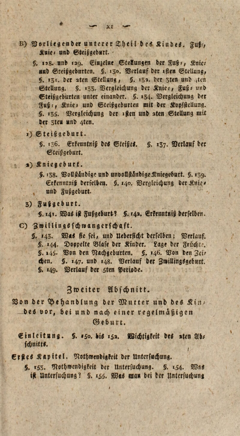 B) «Oorliegenber unterer 2bcil t>e« Jbinbe#. $u|i?, Änie? unb @tei|jgebHrt. - §. ng. nnb 129. «Einzelne ©teHungen ber Sufi?, Äntc? unb ©reifigeburten. §. «3<>. 93erlauf ber «ften Stellung, §. 13t. ber 2ten Stellung, §. 133. ber 3ten utib iten ©tellung. §. «33. «Bergleidjung ber Änie?, Sufi? mtb ©teifigebürten unter einanber. §. 134* SOergleicbung ber Sufi?, Änic? unb ©teifigebürten mit ber ÄopfRetlung. §. «35. ©ergleidjung ber «ften unb 3ten Stellung mit ber 3ten unb 4ten. 1) ®teifigeburt. §. «36. erFeuntnip be# Steife#. §. 137. Verlauf bet ©teiggeburt. 2) Äniegeburt. $. «38. SJoDjlänbige unb um>olIü5ttbtgeÄntege6urt. §. 139. (Erfenntnif berfelben. 5.140. SSerglcicbung berÄnie# unb Sufigeburt. 3) Sufgeburt. §. 141. 2Ba# ift Sufgeburt? §. 142. €rfer.ntnif berfelben. C) 3»illtn9$fdjwangerf(&aft. 5. 143. 2ß*# fte fei, unb tteberfidjt berfelben; Verlauf. §. 144. doppelte 93lafe ber Äinber. 2age ber grücljf . §. 145. 9Son ben tftaebgeburten. §. 146. «Bon t>fn 3ci? eben. 5. 147. unb 148. «Oerlauf ber 3willing#ge6ttrt. §. 149. «ßerlauf ber 5ten Verlebe. 3tt>ettec §(bf$nitt. 33 on ber S&efyanblung ber Butter unb be# $in? -be# vor, bei unb nad> einer regelmäßigen ©eburt. ©inleitung. §. 150. bi# 152. Äßidjtigfeit be# iten fdEmittl. Crfiei Äapitel. «ftotbreenbigfeit ber Unterfliegung. 5. *53. «ttetbroenbigfeit ber Unterfudjung. §. ,54. SBa#