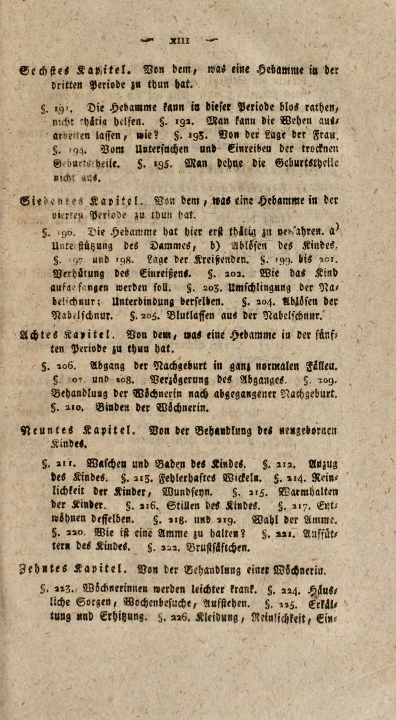 ©cch&e« Äabiitel« «Ben bem; eine Hebamme in ber Dritten geriete ju tbun bat. .. . r * §. tgr. Oie Hebamme tann in biefer tyeriobe blo« rat&en/ nni't 'bätia helfen. §. 19a. 2Ran fann Die ©eben au«* arbeiten laflen, »ie? §. 195. 93on Der Sage btr gra«. §. -Qi. 5Jom Unterinchen nnb Cinteiben ber trocTnen @ '«r*b beite. §. 195. 2Äan bebne bie @eburt«bcUe Ptdu aC«. Siebente* Äaoitct. SSuit bem t mt eine Hebamme in ber oi.rreji ^eriotJe ju tbuu bat. §. cjo. i'ie Hebamme hat hier erd thitiö Jtt Bewahren. a* Unte ftn$ung De« ©amme«, b) 3bl6fcn De« Äinbe«, §. >97 utib 19«. ?age Der Äreijjettben. §. 199. bis 2er. SSerhitung De« €inrei|jen«. §. 202. ©ie bai Ätnb auf«.’fangen toerbeu foll. §. 203. UmfchlingHng Der 9}a> be!<d)Bur; llnterbinoung berfrlben. §. 204. IblSfen ber «ftabdfcbnur. §.305. Slutlaffen au« Der «Rabclfchmir.' achte« Äaoitel. 23ou De«, tsa« eine Hebamme in Der fünf* ten «Periobe jn thun hat. $. 206. abgang brr «ßaeftgeburt in ganj normalen JiSHeu. §. o-» unD 108. SBerjbgerung De« abgange*. §. 309. Sehanblung Der ©Jchnerin nach abgegansener Nachgeburt. §. 210, Sinbe» ber ffiädjnerin. Neunte« Äapitel. SBcn ber Se&tnblung bei nengeborncti Äinbe«. 1 §. an. ©«fc&en unD Sahen De« Ainbe«. §. 212, Scjug be« Ät’nbe«. §. 213. gehlerhaftc« ffiicfeln, $. »14. SReüt* Iid)leit brr Äinber/ ©unbfenn. §. 215. ©armhalten ber Äinber. §. 1.6. etillen De« ÄinDe«. §. 217. <£nt; wJhnm Deffelben. §. 118. unb 319. ©ahl Der Staune. §. 220. ©ie ift eine $mme ju halten? §. 221. gtuffüt/ ter» tei ÄinDe«. §. 222. SruRfdftchen. Zehnte« Äaoitel. Non Der Sehanblnng einer ©Sehneriti. §. 223. ©Schnerinnen »erben leichter franf. §. 224. .£äu«/ liehe ©orgen/ ©ccbenbefuc&e/ anfftehen. §. 125. Crfdl*