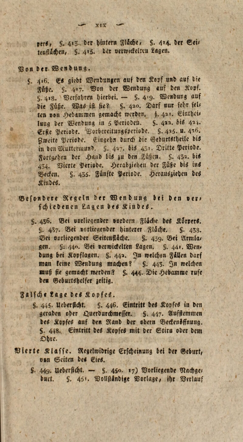 *tr«, §. 4*3- ber ^intern gliche/ §. 4M. ber ©ei/ tenfläeben, §. 4*5. ber oerrotcfelreu Sage«. Son btt SB enbung. §. 416. ©« gifbt SBenbungen auf ben fi«bf unb auf bie güfje. $. 417. »on ber SEBenbung auf ben £o»f. §.4*8. »erfahren hierbei. — §. 4'9- Sßkwbutig auf bie güfce. SBa« ifl fit? §. 4*°. S>arf nur febr ftU ten 06ii J}eb«n;men gemacht werben. $. 4*». ©ittthei# lung ber SBenbung in 5 ^JerioDc». $. 4*3- 4*4. €tfie <J)eriobe. »orbereitungipembe. §. 4*5. u. 4g. gtottte ejjerjobe. ©ingebn burcf> bie ^eburtdtbetle bi« in ben SDiuttermunb. §. 457. big 43». 55ritte fJJeriobe. Sorten ber £anb bi« ju ben gäfjen. §. 43^. bi« 454. Sterte $eriobe. Jperabjiebeu ber gäfie bi« in« Secfen. §. 435. Sänfte fperiobe. .£>erau«jieben be« Äinbe«. Sefonbere Kegeln ber SBenbung bei ben »et/ fchicbenen fragen be« Ätnbe«. §. 436. »ei oorliegenber »orbern gliche be« Äflrper«. §. 437. »ei oorliegenber hinterer gliche. §. 438. Sei oorliegenber Seitenfläche. §. 439. Set tflrmla/ gen. §: 440. Sei eerwicfelfen 2agen. §. 44». SBen# bung bet Aopflagen. §. 44a. ^tn welchen gillen barf ntan feine SBenbung machen? §. 443. 3« welchen muh fte gemacht werben,? §. 444. £>ic Hebamme rufe ben @eburt«helfer jettig. galfche Sage be« Äopfe«. §, 445. Ueberflc&t. §. 446. ©intritt be« Äopfe« in ben geraben ober Querburcbraeffer. §. 447. Sluffiemmen be« Äopfeß auf ben Kanb ber obern »ecfenJffnuug. S- 448. ©intritt be« Äopfe« mit ber ©tiro ober bem £5hre. »irrte Älaffe. Kegelroibrige ©rfcheinung bei ber ©eburt, osn ©eiten be« ©ie«. §. 449. Ueberficht. — $. 45«- *7) »orliegenbe »adjge/ bnrt. §. 45«. »ollfiänbige Vorlage/ ihr »erlauf