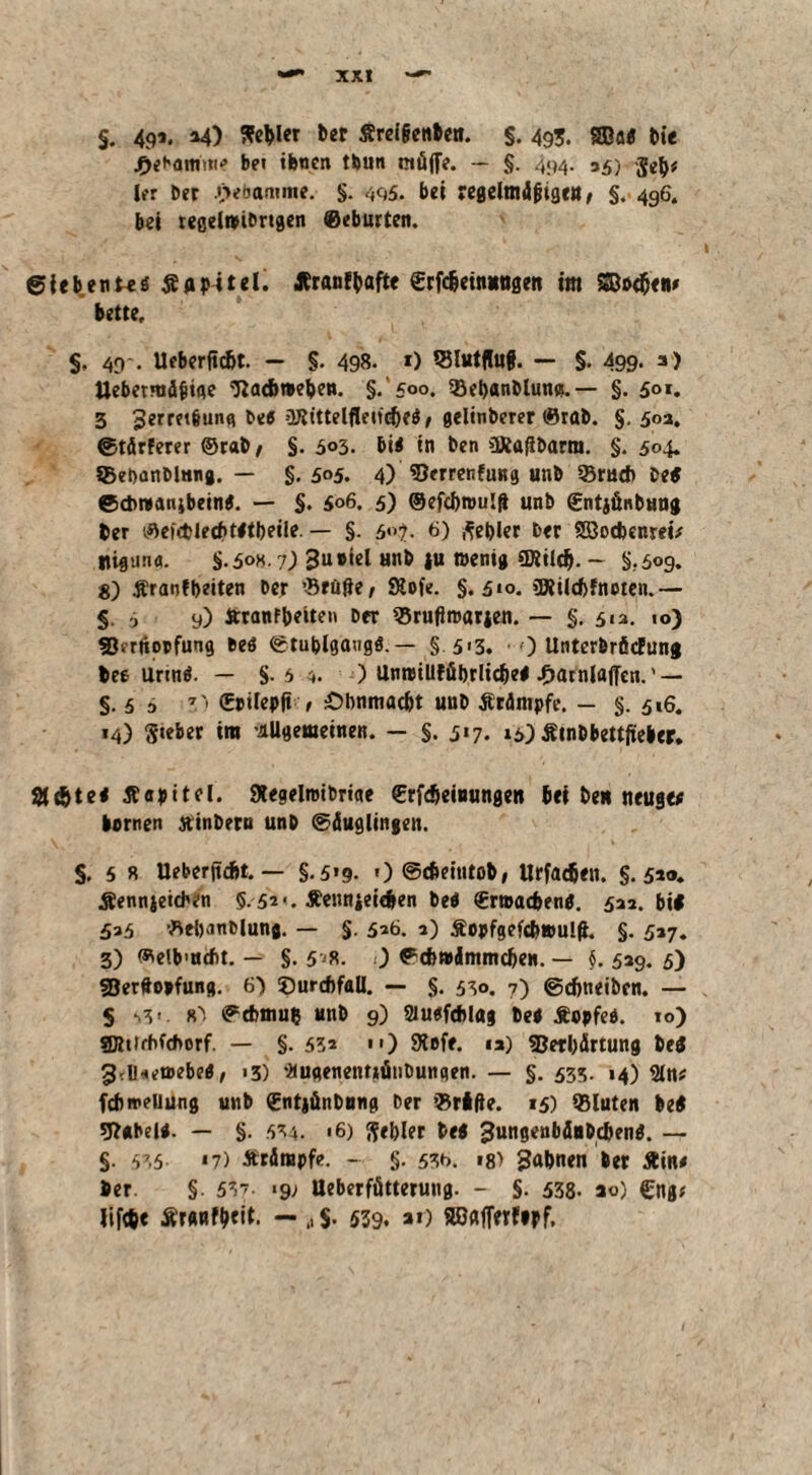 §. 49’. *4) Weiler ber Sreigenben. $. 49;. SBa# bie bei tbnen tbun müffe. — §• 494- 35) $eb* ler Oer i>ebamme. §. 495. bei regelmdgigeu, §. 496. bei regelwibrtgen ©eburten. ©iebenus Kapitel. Äranffcafte €rfdjein»mgett im 5Bo<(jen» bette, S. 49'- Ueberftc&t. — §. 498. 0 *8l«tflu§. — §. 499- 3> Uebermägige 'Tiac&weljen. §.‘500. SBebanblum».— §. 501. 3 Jerret&ung be# üJtittelfleucfK# / gelinberer ©rab. §. 502, ©tärferer ©rat/ §. 503. bi# in ben üRaßbarm. §. 504. SBebanblnng. — §.505. 4) SJerrenfung uub 93rud> be# ©cbwanibein#. — §. 506, 5) ©efcbroulft unb gntiänbuug ber ©ef<tlecf>t#tl)eile. — §. 5?. b) Rebler ber SBotbenrei# Itigun«. §.508.7; gusiel unb ju wenig «Kiicb. - §.509. S) Äraof beiten per ’Brüfte/ Stofe. §.310, 3JÜ(cf)fnoten.— 5. j 9) tttanfbeitei« ber 93rufiwarjen. — §. 513. io) 93<’rüopfung be# ©tublgangö. — §. 5»3. • 0 Unterbrficfung bee Urin#. — §. 5 4. ) Unwillfübrlidje# ^atnlaffen.' — §.5 5 7(Eoilepft / £)bnmac&t uub Ärämpfe. - §. 516. «4) Sieber im -allgemeinen. - §. 317. 13) Stnbbettjieber. Sfdjt*# tfapitel. Stegelmibriae ©rfdjeinungen bei beu neuge# lernen jtinbero unb (Säuglingen. $. 5 R Ueberjicbt. — §.519. 1) ©cbeintob, Urfadjen. §.5’®. Äennjeidvn 5.52*. Äeunjeieben bei €rmad>en#. 533. bi# 535 Bebanbiunj. — §. 5*6. 3) äopfgefe&wulff. §. 537. 3) Welb’ucbt, — §. 5-/8. 0 ©cbwämmdjen. — §. 539. 5) fBerftopfung. 6) ©ureftfaü. — §. 530. 7) ©djneiben. — § .,v. «'! ©cbmub unb 9) 2iu#f*I«g be# Äopfe#. 10) gjttirbfchorf. — §. 53a ) Stofe. 13) Verhärtung be# g.IHetoebe#, >3) 'äugenetmiitiDungen. — §. 535. 14) 2ln? febmeuung unb <Ent|ünbnng ber ©rtfte. 15) Q3luten be# g?«beU. — §. 534. 16) Sebler be# jtungenbäubc&en#. — §. 535 *7) Ärdiupfe. - §. 53b. »8> ?ftbnen ber Äin# ber. §. 537. .9; Ueberfütterung. - §. 538- ao) €ng# lifae Ärnnfbeit. — .. $• 539, ar) SDafierfipf,