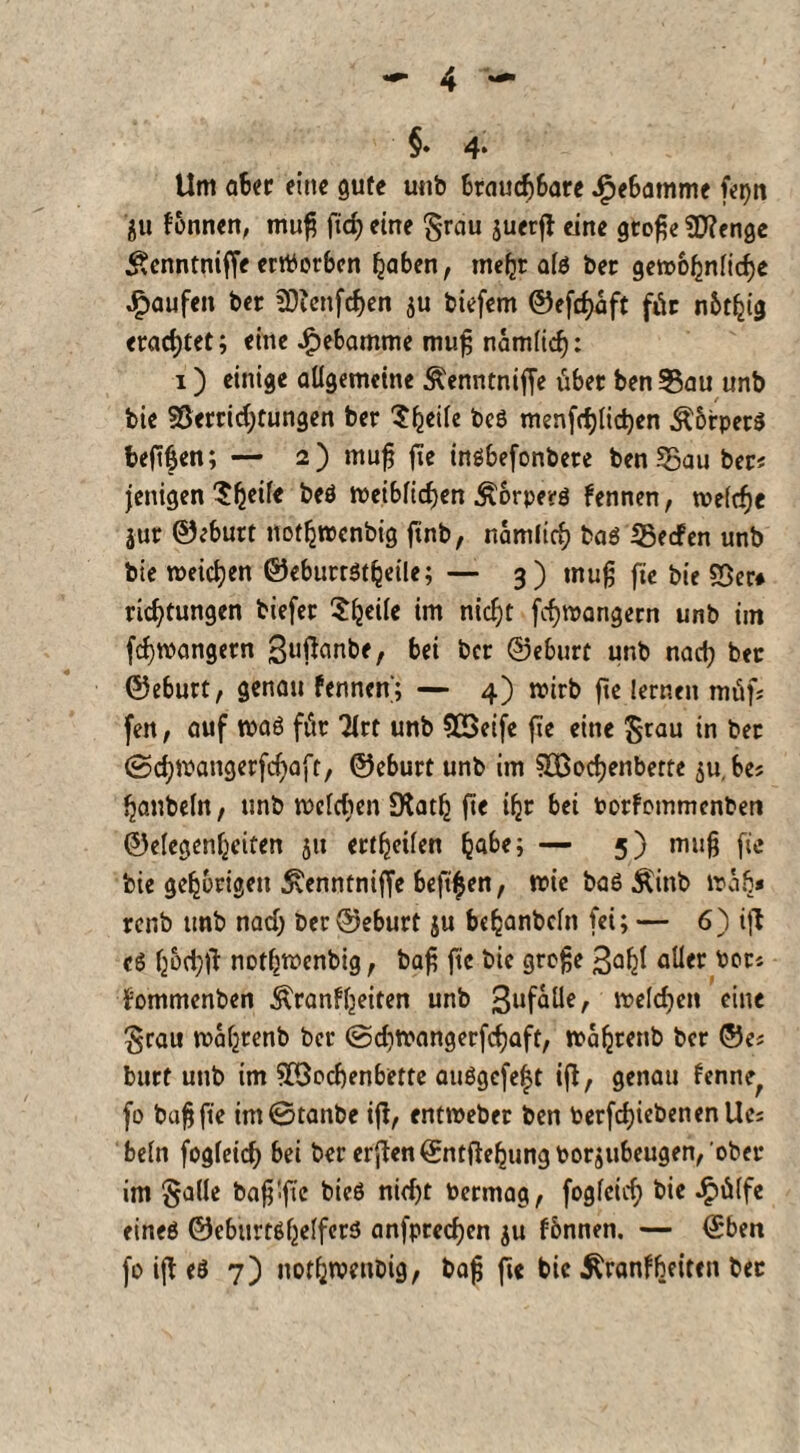 §♦ 4* Um aber eine gute unb brauchbare ^ebamme fepn ju lonnen, muh ft cf) eine grau juerß eine gtohe V?enge £enntniffe erworben haben, mehr afo ber gewöhnliche Raufen ber lOicttfchen $u biefem ©eßhaft für nbthig erachtet; eine Hebamme muh nämlich: i) einige allgemeine Äenntniffe über ben Sau unb bie Verrichtungen ber $h«rt« bcs menfchlichen ÄbrperS fceßhen; — 2) muff fie insbefonbere ben Sau ber< jettigen ?hc^e Weiblichen Äorperö bennen, welche jur ©eburt nothwenbig ftnb, nämlich ba$ Secfen unb bie weichen ©eburrStfjeile; — 3) tnuh fie bie Ver* richtungen biefer $hcik tm nicht fchwangern unb im fchwangern ßußanbe, bei ber ©eburt unb nach t>« ©eburt, genau fennen; — 4) wirb fte lernen müf; fen, auf waö für Tlrt unb VSeife fte eine grau in ber ©chwangerfchaft, ©eburt unb im Vßochenbette 511, bes hanbeln, unb wclcben SKath fie ihr bei borfommcnbeti ©elegenhciten 51t ertheilen habe; — 5) muh fi« bie gehörigen ^enntniffe beft^en, wie ba6 Äinb wab« renb unb nach ber ©eburt ju bchanbcln fei; — 6) iß e6 hochß nothwenbig, bah ftc 9rofje 3ahf aller bor* £ommenben Krankheiten unb 3ufaüe, welchen eine grau wahrenb ber ©diwangerfcfjaft, Waljrenb ber ©e? bttrf unb im SbÖocbenbette au$gcfe|t iß, genau fenne; fo bah fte tm©tanbe iß, entweber ben berfcf)iebenenUc; beln fogleich bei ber erßen©ntßehungborjubeugen, ober im galle bah:ßc nicht bermag, fogleich bie Jjpülfe eineö ©ebiirtßf^elfcri5 anfprechen $u können. — ©ben fo iß eö 7) nothwenbig, bah ß« t»ie Äranf^eitcn bec