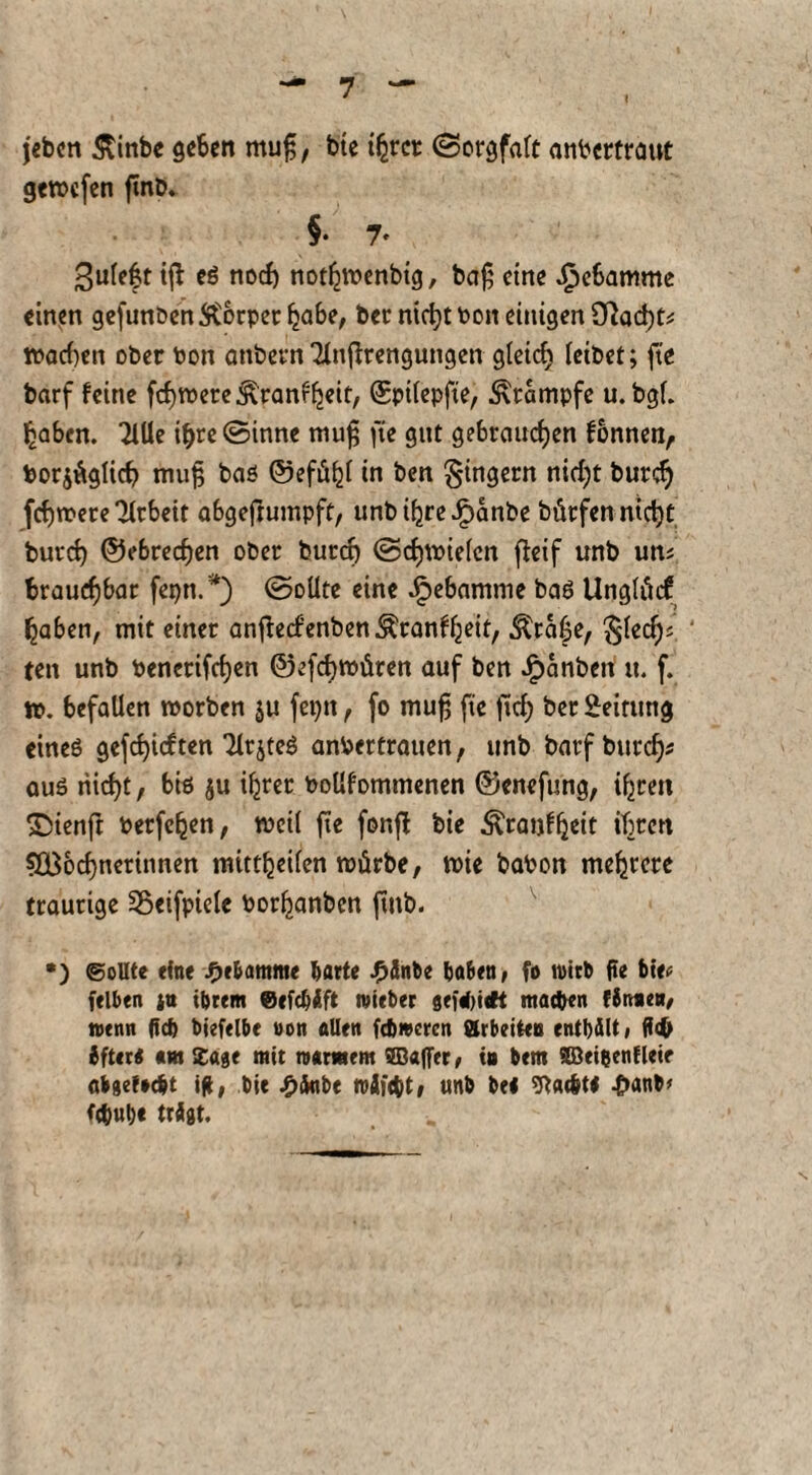 jebcn <5tinbe geben muß, bte ihrer Sorgfalt anPcrtrant gemefen fmb. §• 7. ^uleft iß eö noch nothmenbig, baß eine Hebamme einen gefunbenStorper habe, bet nicht 001t einigen 9}ad)t* machen ober Pon anbetn 2lnßrengungen gleid) leibet; fte barf feine fc^roere^'ranf^eif, ©pilepfte, Krampfe u. bgl. haben. TiUe i&re Sinne muß fte gut gebrauchen fonnen, Por$ägÜch muß baß ©efühl in ben Ringern nidjt burd) fchmere Arbeit abgefrumpft, unb ihre Jpanbe bürfen nicht burch ©ebreefjen ober burd) Schmielen flcif unb un; brauchbar feptt.*) Sollte eine Hebamme baß Unglticf haben, mit einer anftecf’enben&ranfheit, $ra£e, ßlecfK ‘ ten unb bencrifdjen ©efehmüren auf ben £anben tt. f. m. befallen morben ju feptt, fo muß fte ftd) ber Leitung etneß gefehlten Tlrjteö anPertrauen, unb barf burch* auß nicht, biß ju ihrer Pollfommenen ©enefung, ihren SDienjt Petfehen, meil fte fonß bie Äranfheit ihren 5Bochnerinnen mittheilen mürbe, mie baPon mehrere traurige Söeifpiele Porhanben fmb. •) (Sollte eine JFjebamme barte J?änte haben, fo wirb jte bte* feiten su ihrem @efcf>Äft mietet sefef>i«K machen (Simen, nenn lief) tiefelbe non allen fdjmcrcn arbeiten enthält, Sfter* «w Ibase mit warmem ©«([er, tu tem ©ei&enflete ab setecht ift, bie £änbe roäföt, «nt be< ^at&tl 4>ant> trägt.