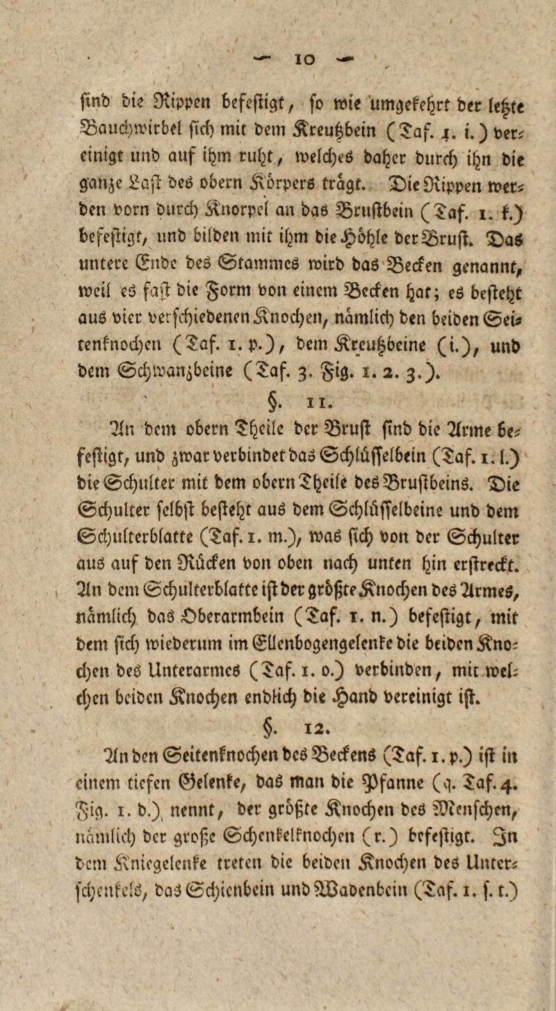 IO ftnb bie Dtippen befefligt, fo wie umgefeljrf bet lefytt Spaudmrbel ftd) mit bem SCreufbein ($af. j. i.) oet; einigt irnb auf i^m rufct, wefdjeS halber butd) ifjn bic ffonje Saft bes obern Storpers tragt. Sic [Kippen mets ben born burd) Knorpel an bas 35rttftbein (Saf. i. f.) befeftigt, unb biiben mit if^m bieJpofde bcrSruft. Saö untere Grube beS (Stammes roirb bas 35ecfen genannt, weil eö faft bie §ornt bon einem Reefen Ijat; eS befielt aus hier betriebenen .‘nnodjen, namlid) ben beiben(Seis tenfnodjen (£af. i.p.), bem ^rcu|beine (i.), unb bem ©d;ibanibeine ($af. 3. §ig. 1. 2. 3.). ' §• 11. Tin beut obern 'SijeUe ber 55rufl ftnb bie 2Irme 6es feßigt, unb ärcatbetbinbetbas@d)h!iffelbem (£af. 1.1.) bie (Schultet mit bem obern $tjei(e bcS55rujlbeinS. 'Sie @d)ulter fcfbjt befielt aus bem (Scfylöffelbeine unb bem ©d)idterbiatte ($af. 1. m.), maS ftc^> bon ber (Schultet aus auf ben Öuid’en bon oben naef) unten £in erftredt. Tin bem (Sdjulterbiaftc iff bet grbßte^nodjen bes 2irme$, nantlid) baS Oberarmbein (Saf. 1. n.) befeftigt, mit bem fidj mieberttm im GrUenbogengelenfc bie beiben^nos d)en bes Unterarmes (£af. 1. 0.) betbinben, mit »eis d;en beibett ^nocf)en enbHcf) bie £anb bereinigt ijh §. 12. 2in ben (Seiten?nodjen bcS Werfens (Saf. 1. p.) ijl in einem tiefen ©efenfe, baS man bie Pfanne (q. $af>4. $ig. 1. b.) nennt, ber grofjte Änocfyen bcS ^tcnfcfycn, nam(id) ber grofe (Sd)ent*lfnod)cn (r.) bcfejfrgt. 3« bem Änicgcicnfe treten bic beiben Änodjen bes Unters