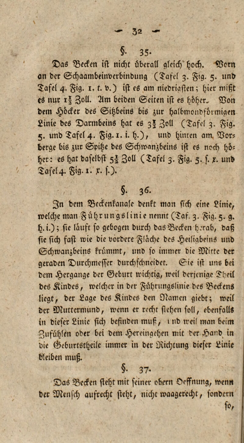 §• 35* T)a$ Reefen ift nicf)t überall e^fctcf) ^oc6. *Bern an ber ©cljaambeinbctbinbung (Tafel 3. §ig. 5. unb Tafel 4. §ig. 1. f. t>.) tft eg am niebrigfien; ^ter rnift *g nur i| 3°U. 3lm betben ©eiten ift es bofjer. 55on bem Jpbd'er beg ©ifbeinö big jur Ijalbmonbfbrmiaen Sinie beg T)attnbeing Ijat eg 3? 3°ll (Tafel 3. $ig. 5. unb Tafel 4. $ig. 1. i. £.), unt) feinren am. *Bor? berge big jur ©pife beg ©cfwan'jbeing ifl eg nod) l)6i ^er: eS fjat bofelbff 5I 3oU (Tafel 3. §ig. 5. f. unb iofel4. §ig-1* £• fO* §• $6- 3n bem SBedenfanalc benft man ficf) eine SMnte, toeldje man güljrungglinie nennt (Taf. 3. §ig. 5. g. f). i.); fie lauft fo gebogen burd) bas Reefen b-'tab, bafj fte fid) faß roie bie oorbere §1 acfye beg JjpeiligbeinS unb ©d)manibetnö frümmt, unb fo immer bie SDZittc ber geraben £)urd)meffer burcffrimcibet. ©ie iß uns bei bem Hergänge ber ©eburt trid)tig, mcil berjenige Tbetl beg $inbeg, welcher in ber ^übrungölinie bcs Werfens liegt, ber Sage beg &inbeg ben öiamen giebt; weil ber SDiuttermunb, tvenn er red)t fielen foll, ebenfalls in biefer Sinie fid) befnben muf, 1 nb ireif man beim 3ufül)l^n ober bei bem Jpercinaeben mit ber £anb in bie djeburtgtfjcile immer in ber D\id)tung biefer Sinic bleiben muf. §• 37* T5aö Reefen fie^t mit feiner obern Oeffnung, wenn ber SOienj'd) aufrecht ßel^t, nid;t waagerecht, fonbent fo,