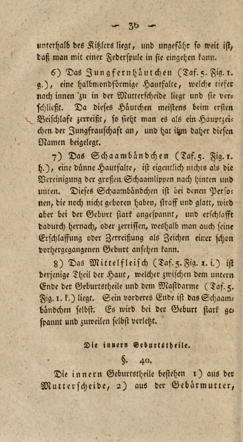 unterhalb bcö Äi^lers liegt, unb ungefaßt fo weit ijf, fcafj man mit einer $eberfpule in fie einge^en bann. 6) T)aß Sungfetnfjautdjen (?af.5. §ig. 1. g.), eine batbmonbformtge J^antfaftc, weld)e tiefer uad) innen ’jtt in ber SOiutterfcbcibe liegt unb fte Per« fdjließt. $Da biefcö Jjpaurcfyen meiftenS beim erfren 23cifd)lafe jerreifr, fo ficfjt man es afö ein jpaupf$ei« eben ber 3ungfraufcf)aft an, unb fcat ifjm bafjer biefen Spanien beigelegt. 7) £>aS ©d)aambanbd)en (Saf^. §ig. 1. eine bünne Jpautfalte, ifi eigentlich nichts als bie ^Bereinigung ber großen ©cfyaamlippen nad) hinten unb unten, ©iefeS ©cbaambanbdjen ift bei benen fPerfo« nen, bie noef) nid)t geboren haben, flraff unb glatt, wirb aber bei ber ©eburt flarf angefpannt, unb erfc^lafft baburd) fjernacl), ober jerriffen, weshalb man aud) feine ©rfdjlaffung ober 3etreißung als Reichen einer fd)Ott porljergegangenen ©eburt anfe^ett bann. 8) S$aS SJlittelfleifd) (Taf-s-Sig. 1. i.) ijl berjenige 5^eil ber ipaut, welcher jtrifcfjen bem untern ©nbe ber ©eburtst^eile unb bem SOiajbbarme ($af. 5. ^ig. 1. b.) liegt, ©ein PorbereS ©nbe ifi bas©cf)aam; bembeben felbfb. ©s wirb bei ber ©eburt ßarb go fpannt unb zuweilen felbfi: Perlest. S>ic innern ©e&»rt$tl)<iU. §. 40, £)ie innern ©eburfStbeilc befielen i) aus ber