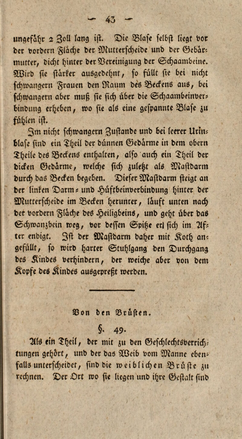 ungefaßt 2 3oü fang ifh 2>ie Bfafc fefbfl liegt Por ber porbern §lacf)e bet SDiutterfcfyeibe unb bet ©ebem mutter, bicf)t hinter bet Bereinigung ber ©djaambeine. sjQBirb fie ff artet auögebefjnt, fo füllt fte bei nid)t fdamaligem grauen ben 9\aum be$ 3$ecfen$ aus, bei fcfyroangern aber mu§ fie fid) über bie ©cfyaambeinper* binbung ergeben, wo fie als eine gefpannte Blafe ju füllen ift. 3m niefjt fdjmangctn Sujlanbe unb bet feerer Uttm fclafe finb ein 5^eil ber bünnen ©ebarme in bem obern 2(jei(c bcS BccfenS entsaften, alfo aurf) ein £f)eil ber biefen ©ebarme, »eldje fid) jule|t als SUiaffbatm burd) baS Reefen begeben. ‘Diefer Btaffbarm ffrtgt an ber linfen Oatm * unb JpüftbeinPetbinbung fjinter ber 3Jtutterfd)eibe im 35eden getunter , lauft unten nad) ber Potbern §lad»e beS JfpeiligbeinS, unb gefjt über ba$ ©cfjmanjbein weg, Por beffen ©pi£e erl ftd) im 2lfs tcr enbigt. 3ft ber SDZajlbarm bafjer mit Äotfj am gefüllt, fo mirb gartet (Stuhlgang ben £)urdjgang beS ÄinbeS Perfjinbern, ber meiere aber Pon bem Äopfe beS ÄinbeS auSgeprefjt »erben. Bon ben Prüften. §• 49- 3(fS ein 5^eif, ber mit ju ben ©efcf)fedjtSPerrid)f tungen gehört, unb ber bas SCOeib Pom BZannc eben- faÜ3 unterfefjeibet, finb bie »eiblid)en Btüfic ju rechnen. SDer Ort ipo fie liegen unb ifjre ©effolt finb