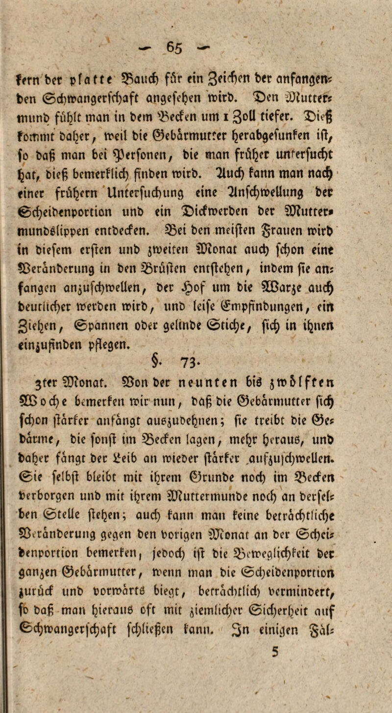 fern ber pfatte Sßaucf) für ein 3«^ bet anfangen* ben ©d)tpangerfrf)aft angefefyen roirb. £)en Butter« munb fäfclt man in bem Reefen um i Soll tiefer. X)ieß fommt bafcer, meil bie ©ebarmutrer fjerabgefunfen iß, fo baß man bei ^erfonen, bie man früher unterfudjt Ijat, bieß bemerflid) ßnben roirb. 3iud) fann man naef) einer frühem ’Unterfucbung eine TlnfcfytreUung bet ©cfyeibenportion unb ein £>icfn>erben ber SSftutter* munbelippen entbeefen. 35ei ben meißen grauen mirb in biefem erften unb jtveifen SDionat auch feßon eine ?Öeranbenmg in ben prüften entfielen, inbem fte ans fangen an^ufcbmeUen, ber Jpof um bie SCßarje auefj beutiicßer merben wirb, unb teife (Jmpßnbungert, ein 3ie^n, Spannen ober gelinbe @tid)c, fid) in iljnen einjußnben pflegen. §• 73* 3ter SDionaf. 58on ber neunten biö jwbfften 5D5 ocf?e bemerfen mir nun, baß bie ©ebarmutter ßd) fd)on ßarfer anfangt auejubebnen; fie treibt bie ©C* barme, bie fonß im Reefen lagen, me^r (jetauö, unb bafjer fangt ber i.leib an mieber fbarfet ,auf&ujc^n>clieiu ©ie felbfl bleibt mit intern ©runbe nod) im Reefen Perborgen unb mit i^reni 2ERuttermunbe nod) an berfefe ben ©teile ßeben; aud) fann mau feine betrad)t!id)e 5ßaanberung gegen ben Porigen ^Jionat an ber ©d)cit benportion bemerfen, jebod) iß bie 3)ctreglicf)feit bet ganzen ©ebarmutter, menn man bie ©d;eibenportion jurücf unb pormartö biegt, berrad>t(tcf> Pcrniinberf, fo baß man tyetauä oft mit ßemlicfyer ©id)erf)eit auf ©djmangerjdjaft fdßießen fann. %n einigen §äl* 5