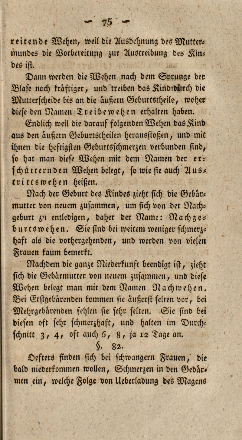reitenbe S&eken, weil bic AuSbebnung bcS SOiuttet« rnunbeS bie SÖotbcreitung $ur Austreibung bes &Nin? beS ift. $)ann werben bie Sjßef^en nad) bem (Sprunge bec 3Mafe nod) kräftiger, unb 'treiben ba6 ^inb^biird) bie 3)iutterfd;cibe bis an bie äußern ©cburtStljeile, woliec biefe ben tarnen treibe»eijen erhalten Ijaben. Snblid) weil bie barauf fo(genbcn3Be^en baS^inb auö ben äußern ©eburtötf-jeilen Ijerauöfiofjen, unb mit tfcnen bie ^eftigflen ©eburtsfdjmet^en betbunben ftnb, fo Ijat man biefe &öejjen niit bem Sftamen ber ers f d) ü t fern ben Süßeren belegt, fo wie fteaud) Aus? trittöwef^en Reißen. öiaef) ber ©eburt bes 3\inbeS jieljt ftd) bic ©ebat* mutter bon neuem jufammen, um ftcf) Don ber Cftad)* gebürt entlebigen, baffer bet (ftame: Cftadjgc? fcuttsweljen. (Sie ftnb bei weitem weniger fdjmcrjs fcaft als bie borljcrgebenben, unb werben bon biefm grauen faum bemerft. 2ftad)bem bie ganje OAeberfunft beenbigt ift, jie&t fief) bie ©ebarmutter bon neuem jufgmmen, unb biefe 5Cßeben belegt man mit bem Spanten SRadimcljen. S25ei ©rftgebarenben fommen ftc aiißcrfl: feiten bor, bei SAe^rgebarenben fehlen fte fc^r feiten. (Sic ftnb bei tiefen oft feljt fernerjljaft, unb galten im SDurd); fcfynitt 3, 4/ oft and) 6, 8, ja 12 Sage an. §. 82. :ÖcftetS ftnben ftd) bei fdjwangern grauen/ bie talb uieberfommen wollen, (Sdjmerjen in ben ©ebar# men ein, welche §olge bon Ueberlabung bes SDiagcnS