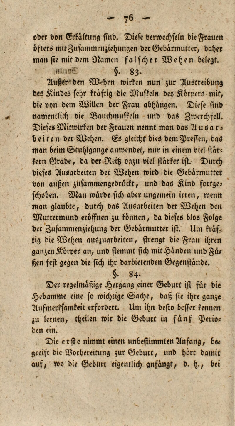 ober toon ©rfaftung ftnb. £)iefe toerwecßfefn bie grauen bftetö mitßufammcnjiefjiingen bcr©ebatmutter, bafjec man jte mit bcm Ohmen f a l f cf) 1t e \ e n belegt. m;';cr §. 83- Mußerben SQßeljcn wirten nun jur Muöfrei6ung beö Äinbeö fe^r trafrig bie vOfufteln beö ^orperö mit, tie oon bem SOBiUen bet §rau abljangcn. ©iefe ftnb namentlich bie 33aucf)muffc(n unb baö 3TOfrci)fctf‘ SDiefcö SDJitwirten bet grauen nennt man baö M u ö a r« beiten bet VBcljen. ©ö gUid)t bieö bem ^reffen, baö man beim (Stuhlgänge anwenbef, nur in einem toiel ßar fern ©tabe, ba bet Dteiß baju Piel ftatter ijf. 3^nref> biefeö Mitarbeiten bet SEBeljen wirb bie ©ebarmutfet ton außen jufammengebrüeft, unb baö Äinb fortge« feßoben. SDhn mürbe ftd) aber ungemein irren, wenn man glaubte, burrfy baö Muöatbeiten bet 5Befjen beu Sftuttermtmb eröffnen ju tonnen, ba biefeö bloö golge ber Sufammenjie^ung bet ©ebarmuttet ift. Um traf; tig bie VBeljen auöjuarbciten, flrengt bie grau if^reri gatten Körper an, unb jfemmt ftd) mitJpanben itnbgü* ßen feß gegen bie ftcf) ifir barbietenben ©egenflanbe. §• 84* £)ct regelmäßige Hergang einet ©e6urt tfl für bie Jfpcbamme eine fo widrige ©actye, baß fie tfjre gan$e Mufmerffatnfeit etforbert. Um i^n beffo beffer fennen $u lernen, teilen mit bie ©ebutt in fünf QJerios ben ein. £)ie etffc nimmt einen unbejfimmfen Mnfang, bte greift bie Vorbereitung jur ©ebutt, unb ^ort bamit auf, wo bie ©ebutt eigentlich anfangt, b. fy, bei