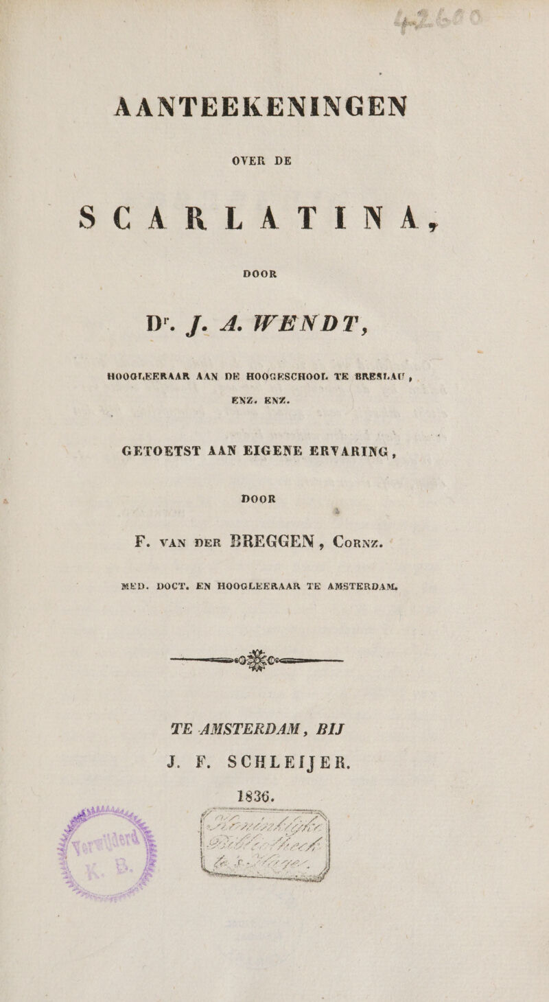 OVER DE SCARLATINA, D.J. A. WENDT, HOOGLEERAAR AAN DE HOOGESCHOOL TE BRESLAU , ENZ. ENZ. GETOETST AAN EIGENE ERVARING, DOOR F. van per BREGGEN , Coraz. MED. DOCT, EN HOOGLEERAAR TE AMSTERDAM. TE AMSTERDAM, BĲ J. F. SCHLEIJER.