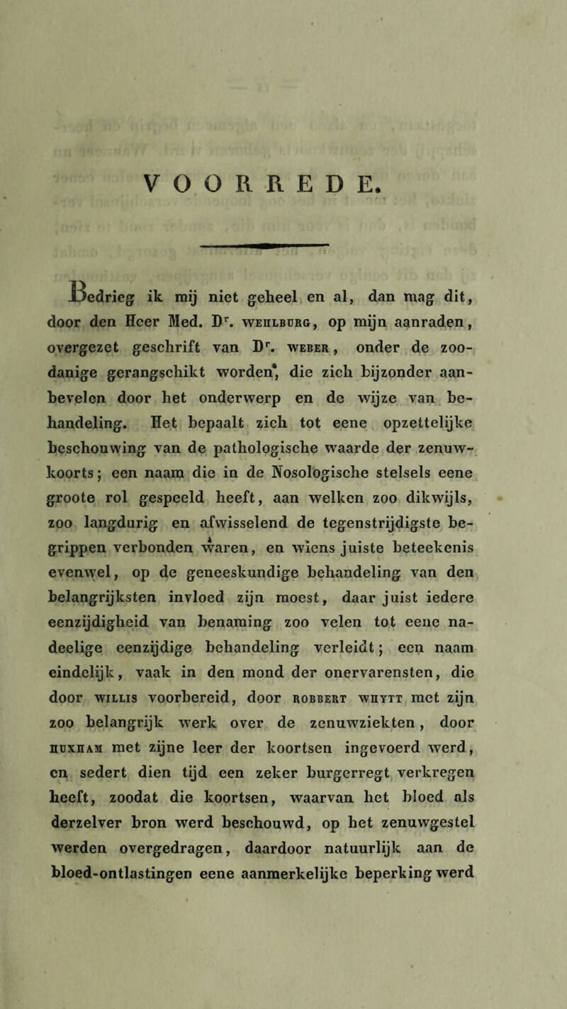 VOORREDE I3edrieg ik mij niet geheel en al, dan mag dit, door den Heer Med. Dr. wehlburg, op mijn aanraden, overgezet geschrift van Dr. weber , onder de zoo¬ danige gerangschikt worden* die zich bijzonder aan¬ bevelen door het onderwerp en de wijze van be¬ handeling. Het bepaalt zich tot eene opzettelijke beschouwing van de pathologische waarde der zenuw¬ koorts ; een naam die in de Nosologische stelsels eene groote rol gespeeld heeft, aan welken zoo dikwijls, zoo langdurig en afwisselend de tegenstrijdigste be¬ grippen verbonden waren, en wiens juiste beteekenis evenwel, op de geneeskundige behandeling van den belangrijksten invloed zijn moest, daarjuist iedere eenzijdigheid van benaming zoo velen tot eene na- deelige eenzijdige behandeling verleidt; een naam eindelijk, vaak in den mond der onervarensten, die door willis voorbereid, door robbert wiiytt met zijn zoo belangrijk werk over de zenuwziekten , door huxham met zijne leer der koortsen ingevoerd werd, en sedert dien tijd een zeker burgerregt verkregen heeft, zoodat die koortsen, waarvan het bloed als derzelver bron werd beschouwd, op het zenuwgestel werden overgedragen, daardoor natuurlijk aan de bloed-ontlastingen eene aanmerkelijke beperking werd