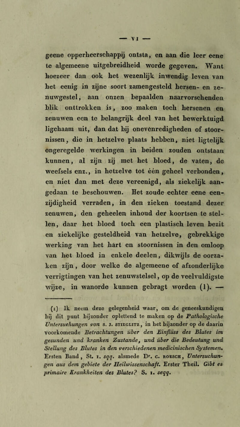 geene opperheerschappij ontsta, en aan die leer eene te algeraeene uitgebreidheid worde gegeven. Want hoezeer dan ook het wezenlijk inwendig leven van het eeuig in zijne soort zamengesteld hersen- en ze¬ nuwgestel, aan onzen bepaalden naarvorschenden blik onttrokken is, zoo maken toch hersenen en zenuwen een te belangrijk deel van het bewerktuigd ligchaam uit, dan dat bij onevenredigheden of stoor¬ nissen, die in hetzelve plaats hebben, niet ligtelijk ongeregelde werkingen in beiden zouden ontstaan kunnen, al zijn zij met het bloed, de vaten, de weefsels enz., in hetzelve tot één geheel verbonden, en niet dan met deze vereenigd, als ziekelijk aan¬ gedaan te beschouwen. Het zoude echter eene een¬ zijdigheid verraden, in den zieken toestand dezer zenuwen, den geheelen inhoud der koortsen te stel¬ len, daar het bloed toch een plastisch leven bezit en ziekelijke gesteldheid van hetzelve, gebrekkige werking van het hart en stoornissen in den omloop van het bloed in enkele deelen, dikwijls de oorza¬ ken zijn , door welke de algemeene of afzonderlijke verrigtingen van het zenuwstelsel, op de veelvuldigste wijze, in wanorde kunnen gebragt worden (1). — (i) Ik neem deze gelegenheid waar, om de geneeskundigen bij dit punt bijzonder oplettend te maken op de Pathologische Untersuchungen von s. j. Stieglitz, in het bijzonder op de daarin voorkomende Betrachtungen über den Einfluss des Blutes im gesunden und kranken Zustande, und über die Bedeutung und Stellung des Blutes in den verschiedenen medicinischen Systemen. Ersten Band, St. i. sqq. alsmede Er. c. roesch, Untersuchun¬ gen aus dem gebiete der Heiltvissenschaß. Erster Theil. Gibt es primaire Krankheiten des Blutes? S. i. seqq.