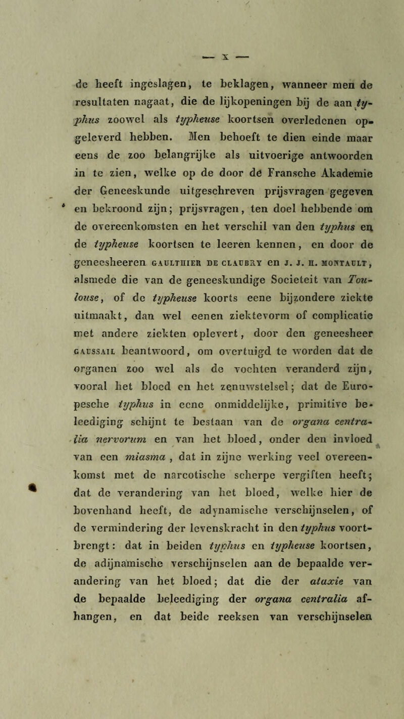 de heeft ingeslagen, te beklagen, wanneer men de resultaten nagaat, die de lijkopeningen bij de aan ty- phus zoowel als typheuse koortsen overledenen op¬ geleverd hebben. Men behoeft te dien einde maar eens de zoo belangrijke als uitvoerige antwoorden in te zien, welke op de door de Fransche Akademie der Geneeskunde uitgeschreven prijsvragen gegeven * en bekroond zijn; prijsvragen, ten doel hebbende om de overeenkomsten en het verschil van den typkus en de typheuse koortsen te leeren kennen, en door de geneesheeren gaulthier de claebry en j. j. n. montaelt, alsmede die van de geneeskundige Sociëteit van Tou¬ louse, of de typheuse koorts eene bijzondere ziekte uitmaakt, dan wel eenen ziektevorm of complicatie met andere ziekten oplevert, door den geneesheer GAEssAiL beantwoord, om overtuigd te worden dat de organen zoo wel als de vochten veranderd zijn, vooral het bloed en het zenuwstelsel; dat de Euro- pesclie iyphus in eene onmiddelijke, primitive be- leediging schijnt te bestaan van de organa centra- lia nervorum en van het bloed, onder den invloed van een miasma , dat in zijne werking veel overeen¬ komst met de narcotische scherpe vergiften heeft; dat de verandering van het bloed, welke hier de bovenhand heeft, de adynamische verschijnselen, of de vermindering der levenskracht in den typkus voort¬ brengt: dat in beiden typkus en typheuse koortsen, de adijnamische verschijnselen aan de bepaalde ver¬ andering van het bloed; dat die der ataxie van de bepaalde belcediging der organa centralia af¬ hangen, en dat beide reeksen van verschijnselen