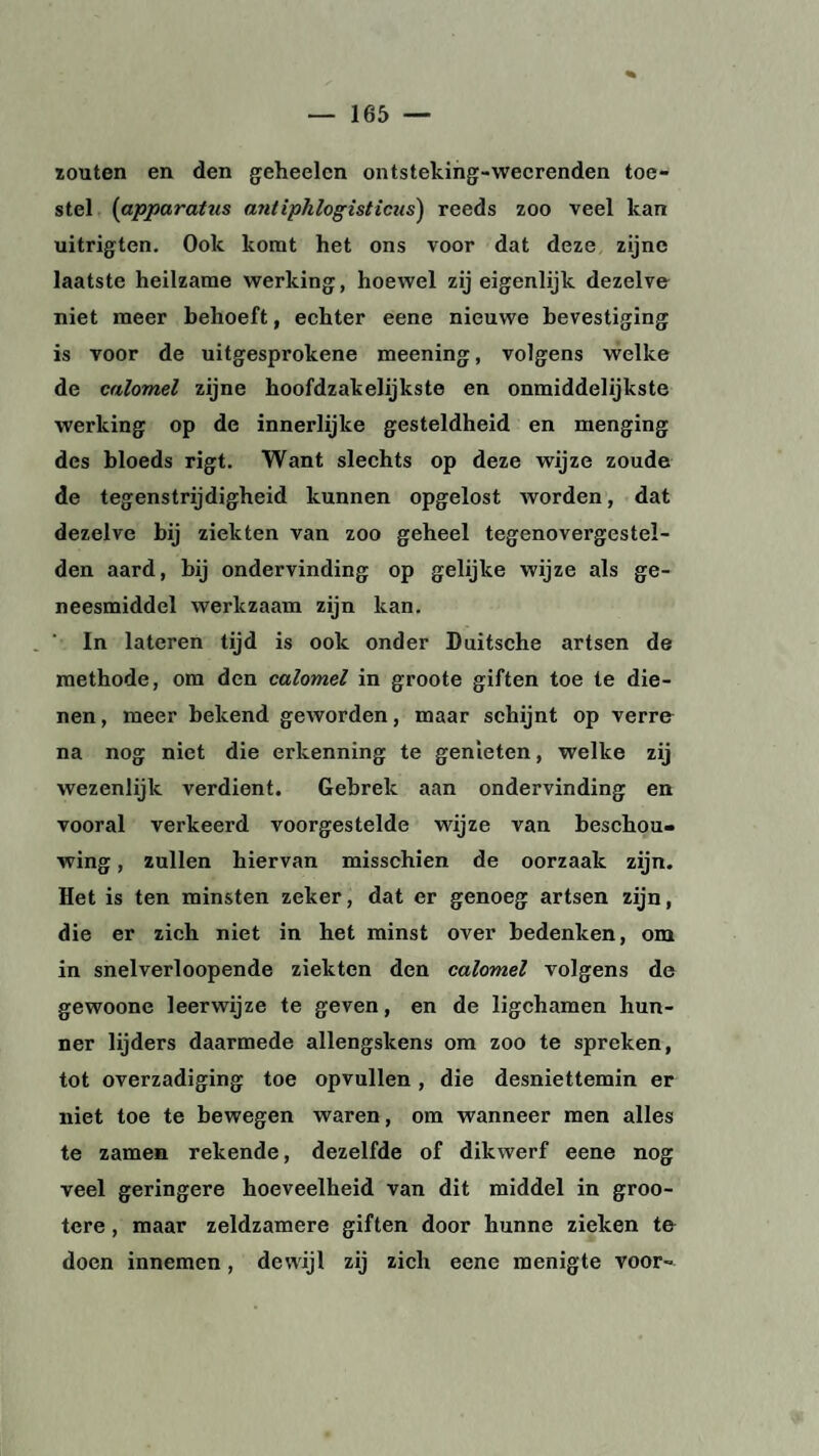 zouten en den gcheelcn ontsteking-wecrenden toe¬ stel (apparattis antiphlogisticus) reeds zoo veel kan uitrigten. Ook komt het ons voor dat deze zijne laatste heilzame werking, hoewel zij eigenlijk dezelve niet meer behoeft, echter eene nieuwe bevestiging is voor de uitgesprokene meening, volgens welke de calomel zijne hoofdzakelijkste en onmiddelijkste werking op de innerlijke gesteldheid en menging des bloeds rigt. Want slechts op deze wijze zoude de tegenstrijdigheid kunnen opgelost worden, dat dezelve bij ziekten van zoo geheel tegenovergestei- den aard, bij ondervinding op gelijke wijze als ge¬ neesmiddel werkzaam zijn kan. In lateren tijd is ook onder Duitsche artsen de methode, om den calomel in groote giften toe le die¬ nen , meer bekend geworden, maar schijnt op verre na nog niet die erkenning te genieten, welke zij wezenlijk verdient. Gebrek aan ondervinding en vooral verkeerd voorgestelde wijze van beschou¬ wing , zullen hiervan misschien de oorzaak zijn. Het is ten minsten zeker, dat er genoeg artsen zijn, die er zich niet in het minst over bedenken, om in snelverloopende ziekten den calomel volgens de gewoone leerwijze te geven, en de ligchamen hun¬ ner lijders daarmede allengskens om zoo te spreken, tot overzadiging toe opvullen, die desniettemin er niet toe te bewegen waren, om wanneer men alles te zamen rekende, dezelfde of dikwerf eene nog veel geringere hoeveelheid van dit middel in groo- tere, maar zeldzamere giften door hunne zieken te doen innemen, dewijl zij zich eene menigte voor-