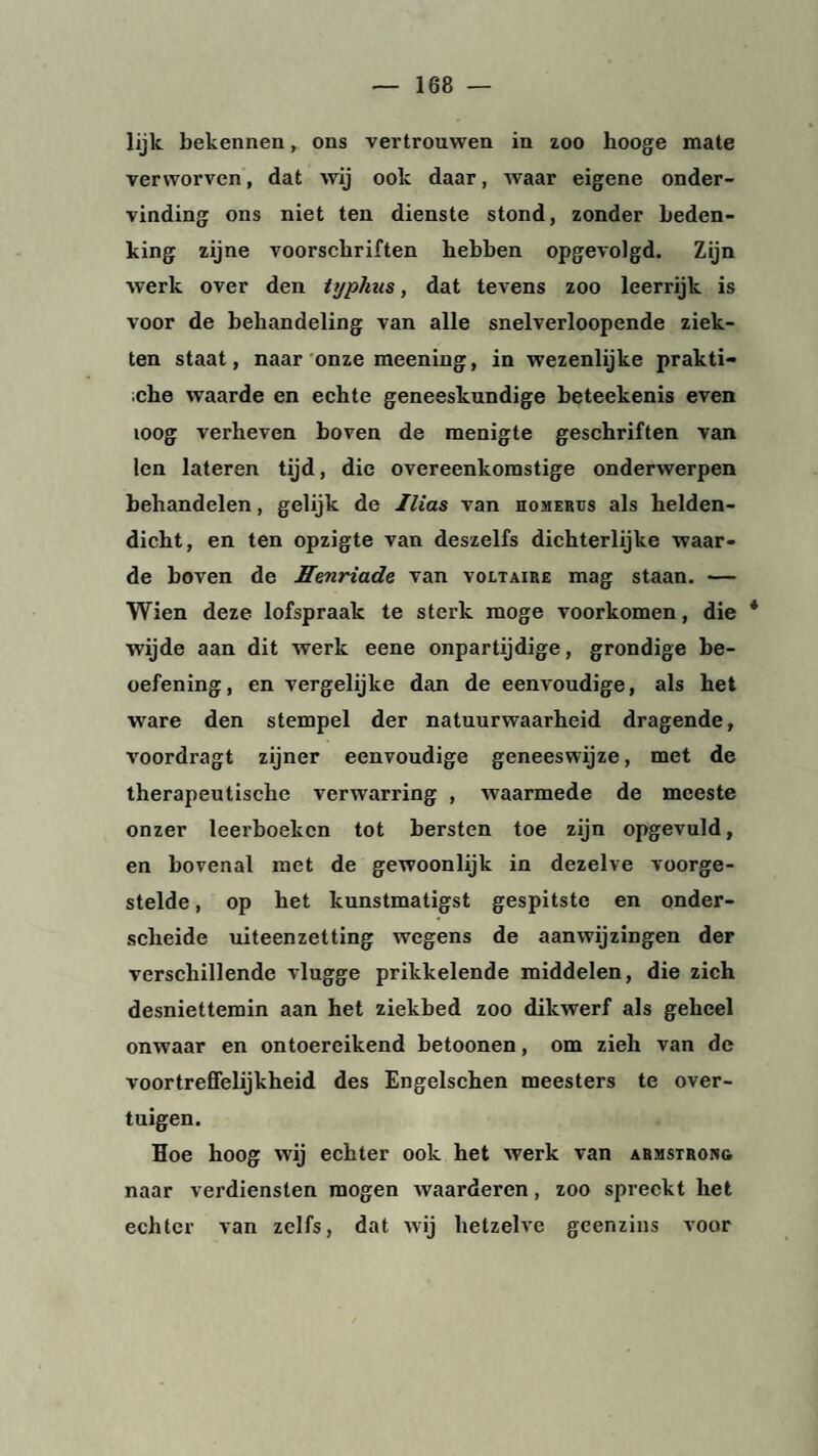 lijk bekennen, ons vertrouwen in zoo hooge mate verworven, dat wij ook daar, waar eigene onder¬ vinding ons niet ten dienste stond, zonder beden¬ king zijne voorschriften hebben opgevolgd. Zijn werk over den typhus, dat tevens zoo leerrijk is voor de behandeling van alle snelverloopende ziek¬ ten staat, naar onze meening, in wezenlijke prakti¬ sche waarde en echte geneeskundige beteekenis even ioog verheven boven de menigte geschriften van len lateren tijd, die overeenkomstige onderwerpen behandelen, gelijk de Ilias van homerus als helden¬ dicht, en ten opzigte van deszelfs dichterlijke waar¬ de boven de Henriade van Voltaire mag staan. — Wien deze lofspraak te sterk moge voorkomen, die * wijde aan dit werk eene onpartijdige, grondige be¬ oefening, en vergelijke dan de eenvoudige, als het ware den stempel der natuurwaarheid dragende, voordragt zijner eenvoudige geneeswijze, met de therapeutische verwarring , waarmede de meeste onzer leerboeken tot bersten toe zijn opgevuld, en bovenal met de gewoonlijk in dezelve voorge¬ stelde , op het kunstmatigst gespitste en onder- scheide uiteenzetting wegens de aanwijzingen der verschillende vlugge prikkelende middelen, die zich desniettemin aan het ziekbed zoo dikwerf als geheel onwaar en ontoereikend betoonen, om zieh van de voortreffelijkheid des Engelschen meesters te over¬ tuigen. Hoe hoog wij echter ook het werk van armstrong naar verdiensten mogen waarderen, zoo spreekt het echter van zelfs, dat wij hetzelve geenzins voor