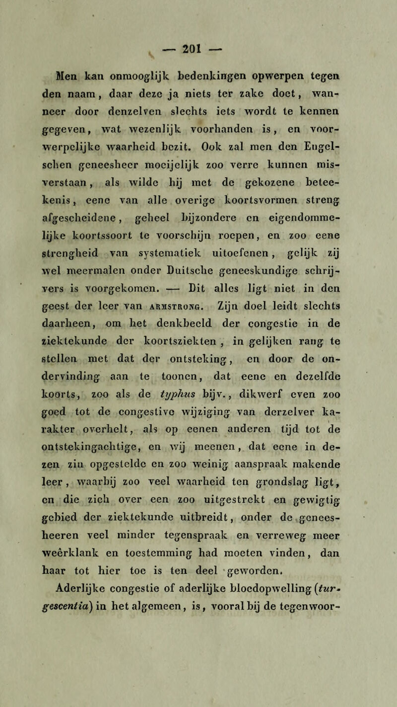 Men kan onraooglijk bedenkingen opwerpen tegen den naam, daar deze ja niets ter zake doet, wan¬ neer door denzelven slechts iets wordt te kennen gegeven, wat wezenlijk voorhanden is, en voor- werpelijkc waarheid bezit. Ook zal men den Engel- schen geneesheer mocijelijk zoo verre kunnen mis¬ verstaan , als wilde hij met de gekozene betee- kenis, eene van alle overige koortsvormen streng afgescheidene, geheel bijzondere en eigendomme¬ lijke koortssoort te voorschijn roepen, en zoo eene strengheid van systematiek uitoefenen, gelijk zij wel meermalen onder Duitsche geneeskundige schrij¬ vers is voorgekomen. — Dit alles ligt niet in den geest der leer van armstrong. Zijn doel leidt slechts daarheen, om het denkbeeld der congestie in de ziektekunde der koortsziekten , in gelijken rang te stellen met dat der ontsteking, en door de on¬ dervinding aan te toonen, dat eene en dezelfde koorts, zoo als de typhus bijv., dikwerf even zoo goed tot de congestive wijziging van derzelver ka¬ rakter overhelt, als op eenen anderen tijd tot de ontstekingachtige, en wij meenen, dat eene in de¬ zen zin opgestelde en zoo weinig aanspraak makende leer, waarbij zoo veel waarheid ten grondslag ligt, en die zich over een zoo uitgestrekt en gewigtig gebied der ziektekunde uitbreidt, onder de genees- heeren veel minder tegenspraak en verreweg meer weerklank en toestemming had moeten vinden, dan haar tot hier toe is ten deel geworden. Aderlijke congestie of aderlijke bloedopwelling (tur- gescentia) in het algemeen, is, vooral bij de tegenwoor-
