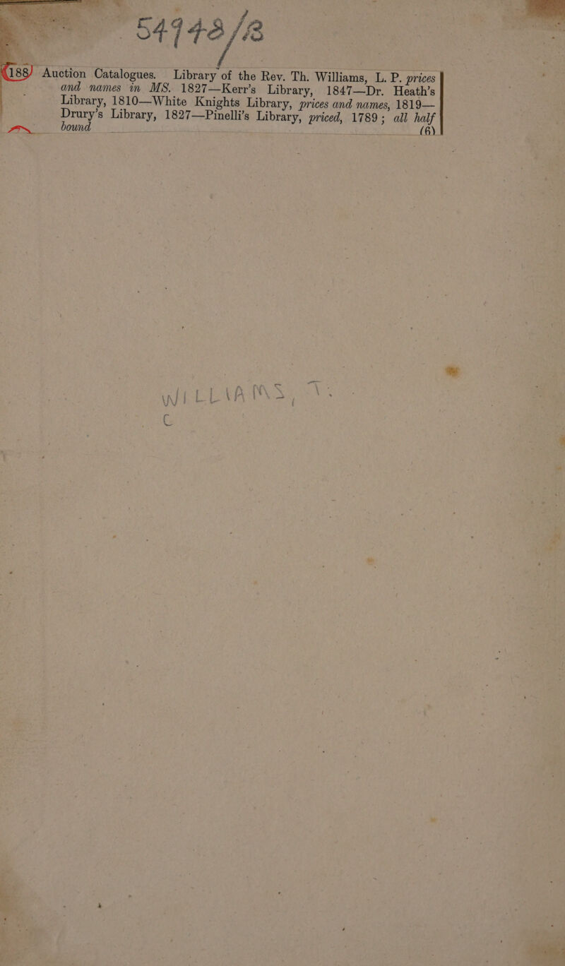 “ bs ; 4143/2 : ie a = Auction Catalogues. Library of the Rev. Th. Williams, L. P. prices : and names in MS. 1827—Kerr’s Library, 1847—Dr. Heath’s . Library, 1810—White Knights Library, prices and names, 1819— | Drury’s Library, 1827—Pinelli’s Library, priced, 1789; all half wy bond ee Lite ote my (Bh) P ne #7 e \ ‘ t B j i a b a t ’ Live § of PX i 4 : iY { con *y x A te. : _ - s - a : By . “ . |