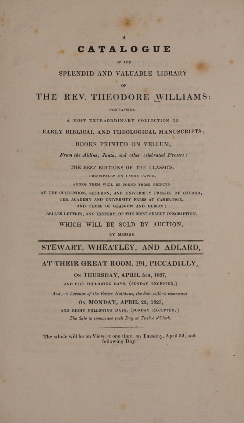 ; * . CATALOGUE SPLENDID AND VALUABLE LIBRARY OF: THE REV. THEODORE WILLIAMS: CONTAINING A MOST EXTRAORDINARY COLLECTION OF EARLY BIBLICAL AND THEOLOGICAL MANUSCRIPTS ; BOOKS PRINTED ON VELLUM, From the Aldine, Junta, and other celebrated Presses ;— THE BEST EDITIONS OF THE CLASSICS, PRINCIPALLY ON LARGE PAPER, AMONG THEM WILL BE FOUND THOSE PRINTED AT THE CLARENDON, SHELDON, AND UNIVERSITY PRESSES OF OXFORD, THE ACADEMY AND UNIVERSITY PRESS AT CAMBRIDGE, AND THOSE OF GLASGOW AND DUBLIN ; ; BELLES LETTRES, AND HISTORY, OF THE MOST SELECT DESCRIPTION, WHICH WILL BE SOLD BY AUCTION, BY MESSRS. STEWART, WHEATLEY, AND ADLARD, AT THEIR GREAT ROOM, 191, PICCADILLY, On THURSDAY, APRIL 5ru, 1827, AND FIVE FOLLOWING DAYS, (SUNDAY EXCEPTED, ) And, on Account of the Easter Holidays, the Sale will re-commence On MONDAY, APRIL 23, 1827, AND EIGHT FOLLOWING DAYS, (SUNDAY EXCEPTED. ) The Sale to commence each Day at Twelve o’ Clock. The whole will be on View at one time, on Tuesday, April 3d, and following Day: