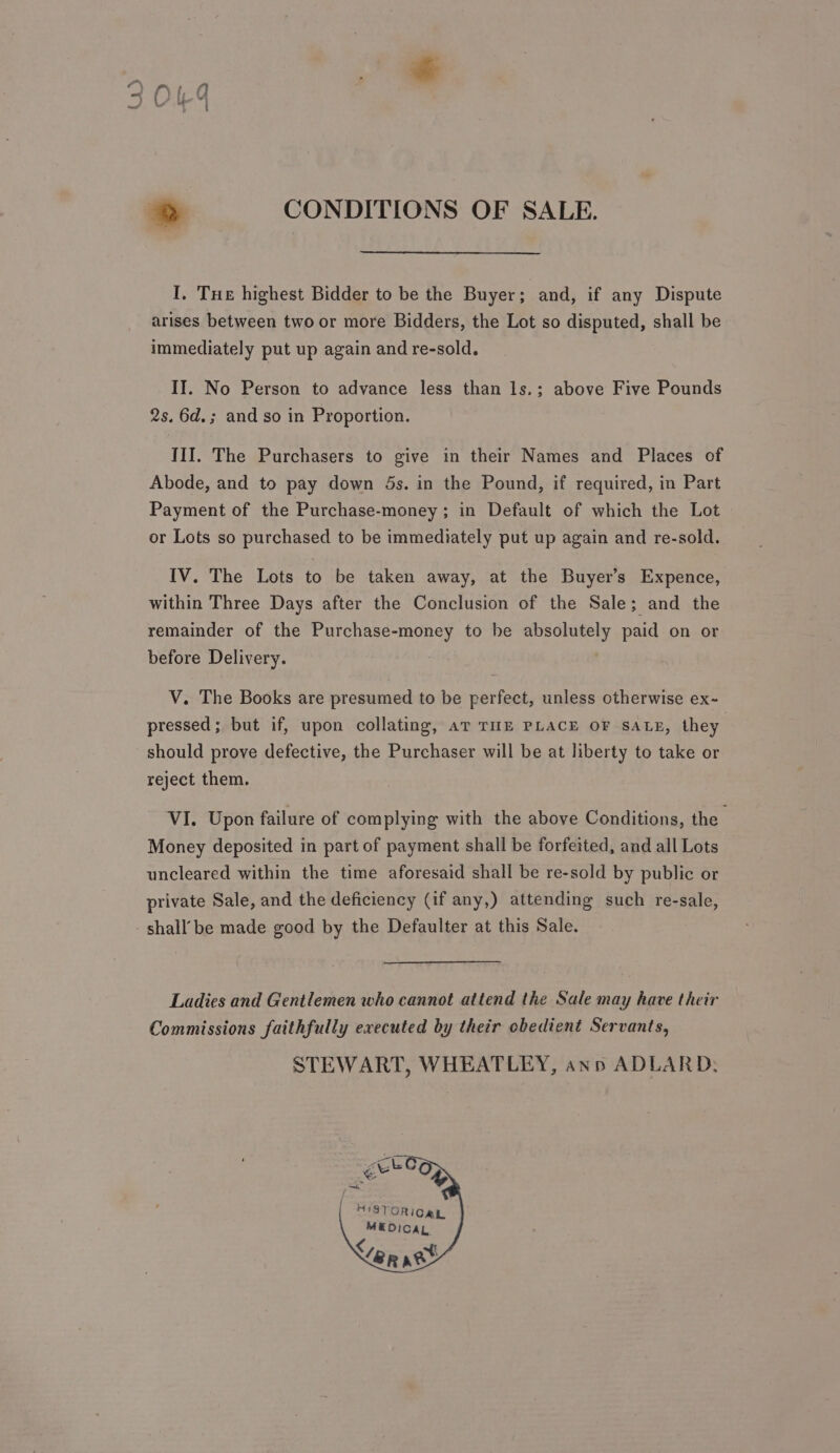 I. Tue highest Bidder to be the Buyer; and, if any Dispute arises between two or more Bidders, the Lot so disputed, shall be immediately put up again and re-sold. II. No Person to advance less than ls.; above Five Pounds 2s. 6d.; and so in Proportion. III. The Purchasers to give in their Names and Places of Abode, and to pay down 5s. in the Pound, if required, in Part Payment of the Purchase-money ; in Default of which the Lot or Lots so purchased to be immediately put up again and re-sold. IV. The Lots to be taken away, at the Buyer’s Expence, within Three Days after the Conclusion of the Sale; and the remainder of the Purchase-money to be absolutely paid on or before Delivery. V. The Books are presumed to be perfect, unless otherwise ex- pressed; but if, upon collating, aT TIE PLACE OF SALE, they should prove defective, the Purchaser will be at liberty to take or reject them. VI. Upon failure of complying with the above Conditions, the Money deposited in part of payment shall be forfeited, and all Lots uncleared within the time aforesaid shall be re-sold by public or private Sale, and the deficiency (if any,) attending such re-sale, shall’ be made good by the Defaulter at this Sale. Ladies and Gentlemen who cannot attend the Sale may have their Commissions faithfully executed by their obedient Servants, STEWART, WHEATLEY, ann ADLARD, 1STORICAL MEDICAL if ep age