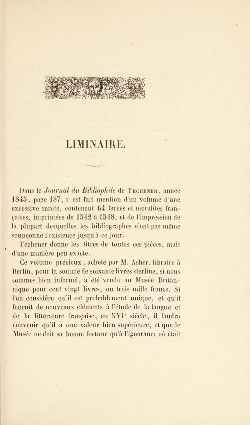 LIMINAIRE, Dans ie Journal du Bibliophile de Tecïiener , année 1845, page 187, i! est fait mention d’un volume d’une excessive rareté, contenant 64 farces et moralités fran- çaises, imprimées de 1542 à 1548, et de l’impression de la plupart desquelles les bibliographes n’ont pas même soupçonné l’existence jusqu’à ce jour. Techener donne les titres de toutes ces pièces, mais d’une manière peu exacte. Ce volume précieux, acheté par M. Asher, libraire à Berlin, pour la somme de soixante livres sterling, si nous sommes bien informé, a été vendu au Musée Britan- nique pour cent vingt livres, ou trois mille francs. Si l’on considère qu’il est probablement unique, et qu’il fournit de nouveaux éléments à l’étude de la langue et de la littérature française, au XVIe siècle, il faudra convenir qu’il a une valeur bien supérieure, et que le Musée ne doit sa bonne fortune qu’à l’ignorance où était