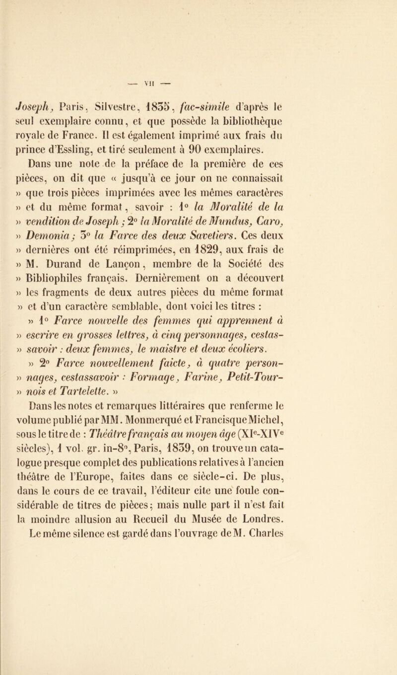 Joseph, Paris, Silvestre, 1835, fac-similé d’après le seul exemplaire connu, et que possède la bibliothèque royale de France. Il est également imprimé aux frais du prince d’Essling, et tiré seulement à 90 exemplaires. Dans une note de la préface de la première de ces pièces, on dit que « jusqu’à ce jour on ne connaissait » que trois pièces imprimées avec les mêmes caractères » et du même format, savoir : 1° la Moralité de la » vendition de Joseph ; 2° la Moralité de Mundus, Caro, » Demonia; 3° la Farce des deux Savetiers. Ces deux » dernières ont été réimprimées, en 1829, aux frais de » M. Durand de Lançon, membre de la Société des » Bibliophiles français. Dernièrement on a découvert » les fragments de deux autres pièces du même format » et d’un caractère semblable, dont voici les titres : » 1° Farce nouvelle des femmes qui apprennent à » escrire en grosses lettres, à cinq personnages, cestas- » savoir : deux femmes, le maistre et deux écoliers. » 2° Farce nouvellement faicte, à quatre person- » nages, cestassavoir : Formage, Farine, Petit-Tour- » nois et Tartelette. » Dans les notes et remarques littéraires que renferme le volume publié par MM. Monmerqué et Francisque Michel, sous le titre de : Théâtre français au moyen âge (XIe-XIVe siècles), 1 vol. gr. in-8°, Paris, 1839, on trouve un cata- logue presque complet des publications relatives à l’ancien théâtre de l’Europe, faites dans ce siècle-ci. De plus, dans le cours de ce travail, l’éditeur cite une foule con- sidérable de titres de pièces; mais nulle part il n’est fait la moindre allusion au Recueil du Musée de Londres. Le même silence est gardé dans l’ouvrage deM. Charles