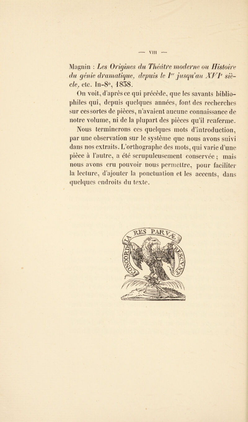 Magnin : Les Origines du Théâtre moderne ou Histoire du génie dramatique, depuis le Tr jusqu’au XVT siè- cle, etc. In-8°, 1838. On voit, d’après ce qui précède, que !es savants biblio- philes qui, depuis quelques années, font des recherches sur ces sortes de pièces, n’avaient aucune connaissance de notre volume, ni de la plupart des pièces qu’il renferme. Nous terminerons ces quelques mots d’introduction, par une observation sur le système que nous avons suivi dans nos extraits. L’orthographe des mots, qui varie d’une pièce à l’autre, a été scrupuleusement conservée ; mais nous avons cru pouvoir nous permettre, pour faciliter la lecture, d’ajouter la ponctuation et les accents, dans quelques endroits du texte.