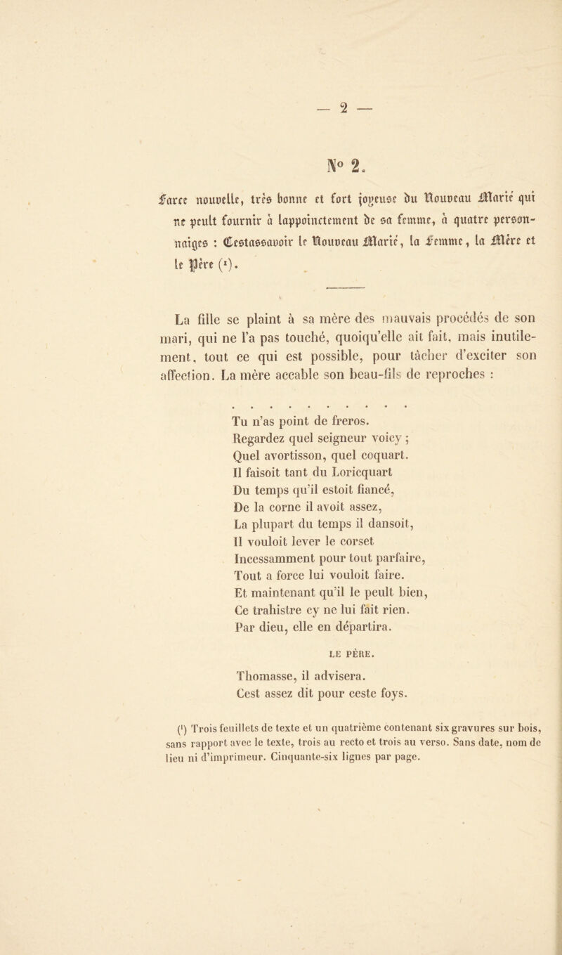 f\T° 2, farce nourclle, très bonne et fort fogeuoe bu Houneau fttarte qui ne pculî fournir à lappoinctcmcnt be sa femme, à quatre persan- rtatgeo : Cestassauoir le Houneau i3Harié, la femme, la iBére et le f ère (*). La fille se plaint à sa mère des mauvais procédés de son mari, qui ne l’a pas touché, quoiqu’elle ait fait, mais inutile- ment, tout ce qui est possible, pour tâcher d’exciter son affection. La mère accable son beau-fils de reproches : Tu n’as point de freros. Regardez quel seigneur voicy ; Quel avortisson, quel coquart. Il faisoit tant du Loricquart Du temps qu'il estoit fiancé, De la corne il avoit assez, La plupart du temps il dansoit, Il vouloit lever le corset Incessamment pour tout parfaire, Tout a force lui vouloit faire. Et maintenant qu’il le peult bien, Ce traliistre cy ne lui fait rien. Par dieu, elle en départira. LE PÈRE. Thomasse, il advisera. Cest assez dit pour ceste foys. (•) Trois feuillets de texte et un quatrième contenant six gravures sur bois, sans rapport avec le texte, trois au recto et trois au verso. Sans date, nom de lieu ni d’imprimeur. Cinquante-six lignes par page.