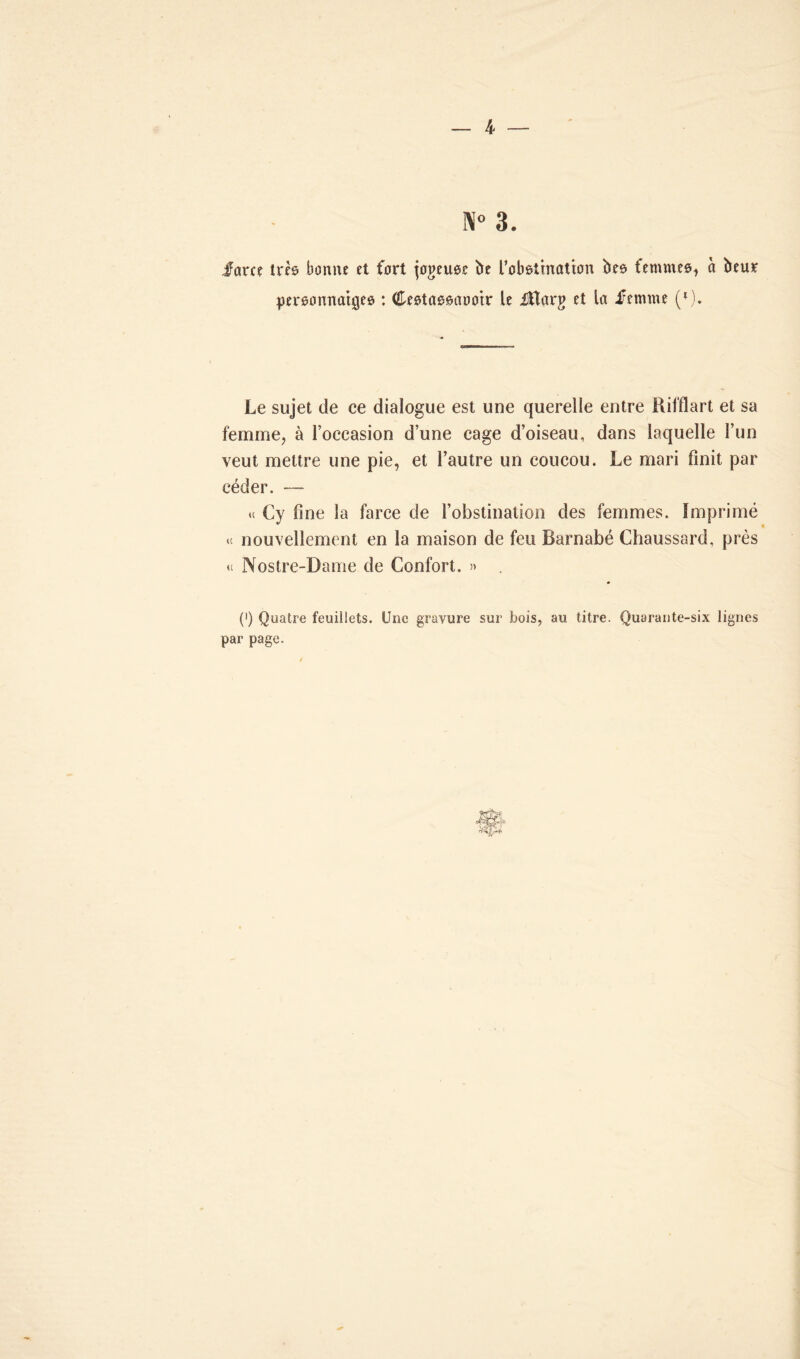 3. fam très bonne et fort jogeuee île l'obstination îles, femmes, à beur personnages : Cestassaooir le üHarg et la femme (*)• Le sujet de ce dialogue est une querelle entre Rifflart et sa femme, à l’occasion d’une cage d’oiseau, dans laquelle l’un veut mettre une pie, et l’autre un coucou. Le mari finit par céder. — u Cy fine la farce de l’obstination des femmes. Imprimé ic nouvellement en la maison de feu Barnabé Chaussard. près u Nostre-Dame de Confort. » . (') Quatre feuillets. Une gravure sur bois, au titre. Quarante-six lignes