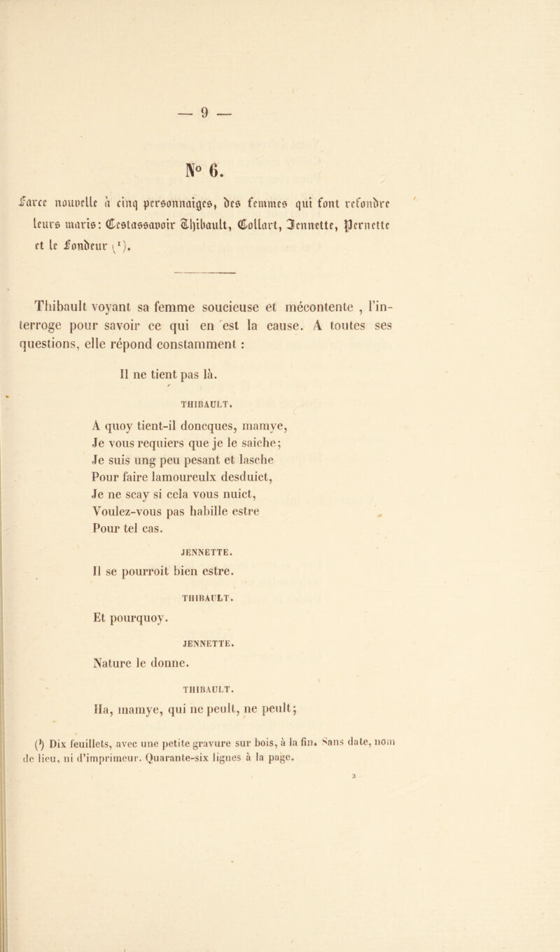 N° 6. frtrcc mutuelle a cinq personnages, hes femmes qui font refonbre leur© maris : Cestassaoatr (Hîpbault, Collart, 3ennette, Remette et le fonbeur ^r). Thibault voyant sa femme soucieuse et mécontente , l’in- terroge pour savoir ce qui en est la cause. A toutes ses questions, elle répond constamment : 11 ne tient pas là. / THIBAULT * À quoy tient-il doncques, mamye, Je vous requiers que je le saiche; Je suis ung peu pesant et lasche Pour faire lamoureulx desduict, Je ne scay si cela vous nuict, Voulez-vous pas habille estre Pour tel cas. JENNETTE. Il se pourroit bien estre. THIBAULT. Et pourquoy. JENNETTE. Nature le donne. THIBAULT. Ha, inainye, qui nepeult, ne peult; i (J) Dix feuillets, avec une petite gravure sur bois, à la fin* Sans date, nom de lieu, ni d’imprimeur. Quarante-six lignes à la page. 2