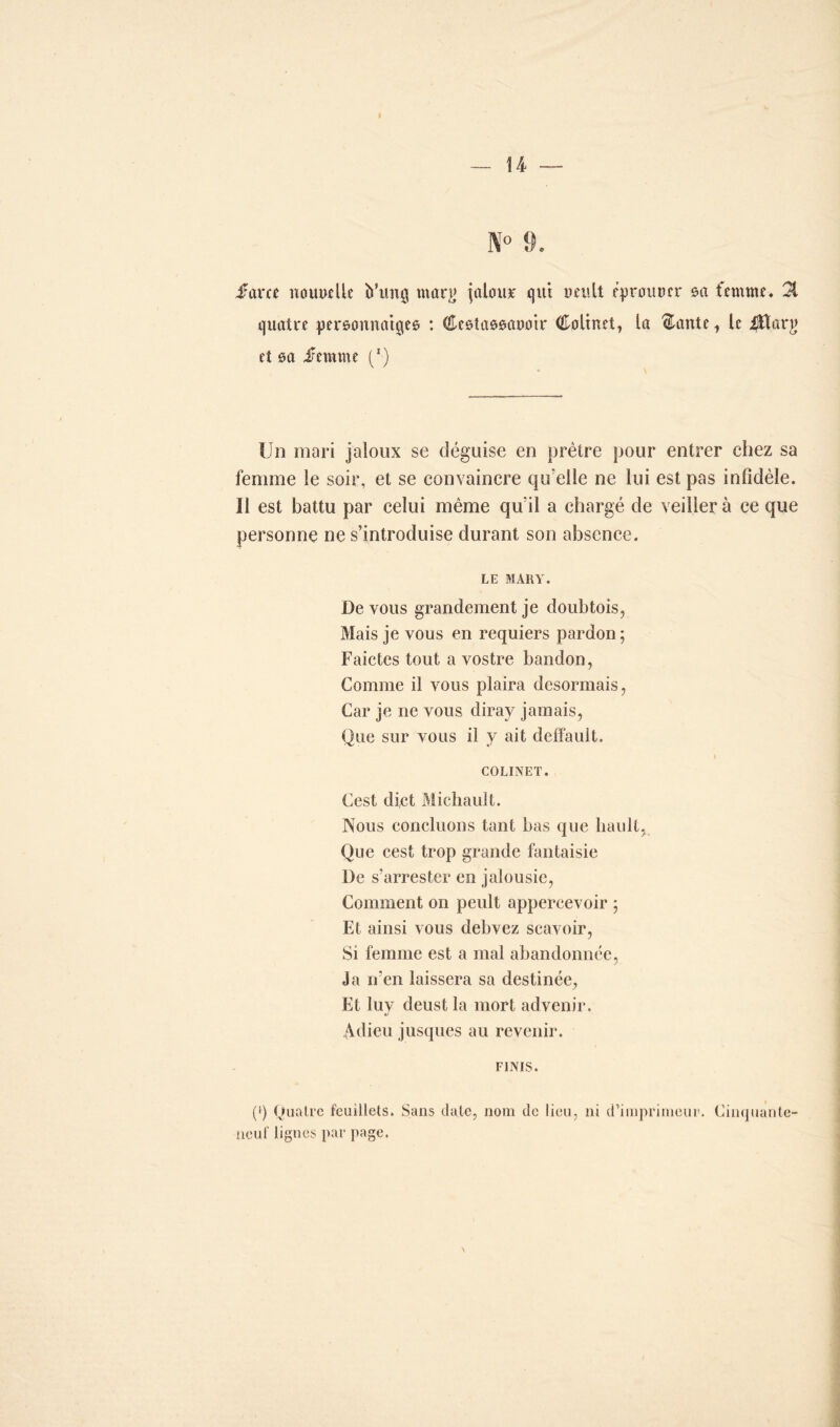 I — U — farce nouvelle b’tmg marg ^atour qui veult éprouver 0a femme. 31 quatre personnages : (ftestassavoir Colinet, la $ante 1 le ijttarjj et 0a femme (*) Un mari jaloux se déguise en prêtre pour entrer chez sa femme le soir, et se convaincre qu’elle ne lui est pas infidèle. Il est battu par celui même qu’il a chargé de veiller à ce que personne ne s’introduise durant son absence. LE MARY. De vous grandement je doubtois, Mais je vous en requiers pardon; Faictes tout a vostre bandon, Comme il vous plaira désormais, Car je 11e vous diray jamais, Que sur vous il y ait deffault. 1 COLINET. Cest dict Michault. Nous concluons tant bas que liault, Que cest trop grande fantaisie De s’arrester en jalousie, Comment on peult appercevoir ; Et ainsi vous debvez scavoir, Si femme est a mal abandonnée, J a n’en laissera sa destinée, Et luy deust la mort advenir. Adieu jusques au revenir. FINIS. (>) Quatre feuillets. Sans date, nom de lieu, ni d’imprimeur. Cinquante- neuf lignes par page.