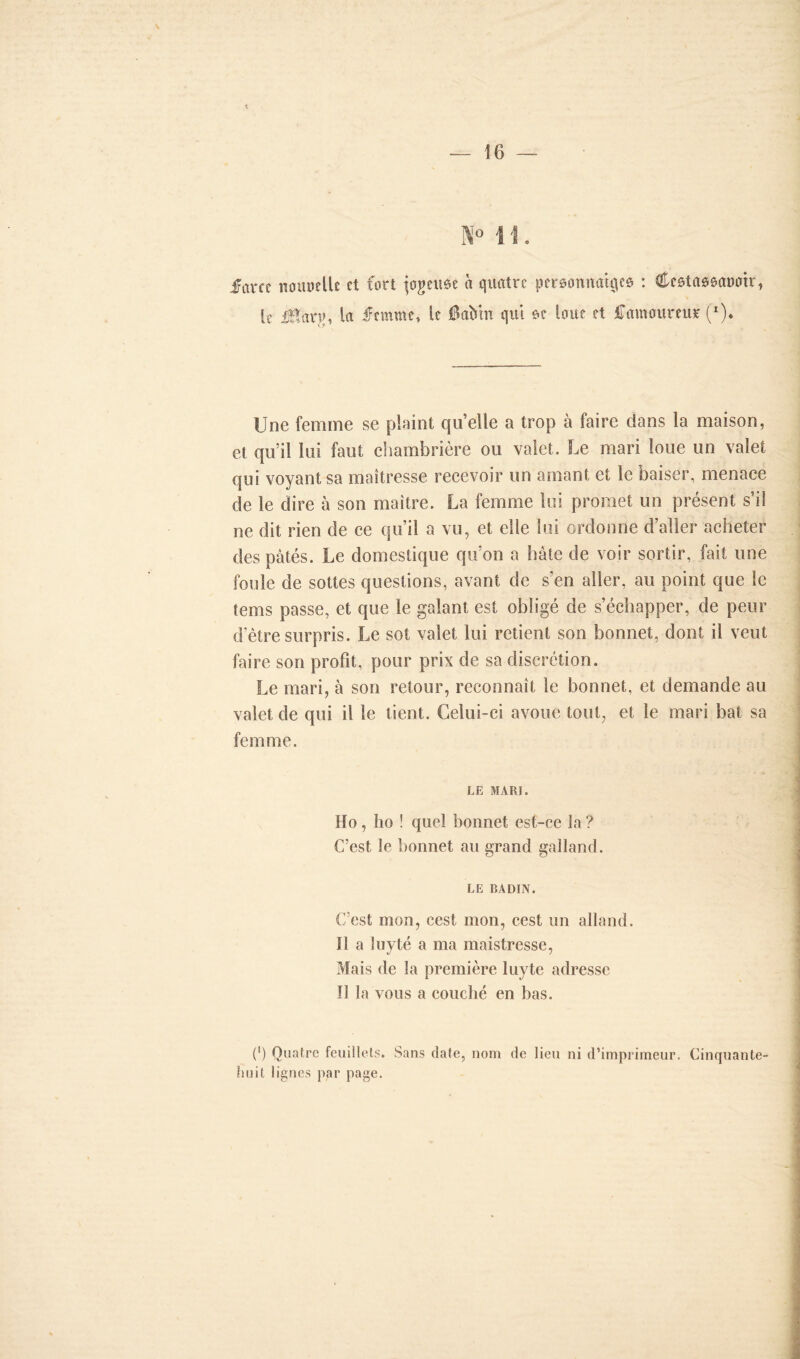 farce tiouuelU et fort jogeitée à quatre personnalités : Cestassanoir, le üïarjj, la femme, le 6aMn qui se loue et famoureur (*)• Une femme se plaint quelle a trop à faire dans la maison, et qu’il lui faut chambrière ou valet. Le mari loue un valet qui voyant sa maîtresse recevoir un amant et le baiser, menace de le dire à son maître. La femme lui promet un présent s’il ne dit rien de ce qu’il a vu, et elle lui ordonne d’aller acheter des pâtés. Le domestique qu’on a hâte de voir sortir, fait une foule de sottes questions, avant de s’en aller, au point que le tems passe, et que le galant est obligé de s’échapper, de peur d'être surpris. Le sot valet lui retient son bonnet, dont il veut faire son profit, pour prix de sa discrétion. Le mari, à son retour, reconnaît le bonnet, et demande au valet de qui il le tient. Celui-ci avoue tout, et le mari bat sa femme. LE MARI. Ho, ho ! quel bonnet est-ce la ? C’est le bonnet au grand galland. LE BADIN. C’est mon, cest mon, cest un alland. Il a luyté a ma maistresse, Mais de la première luyte adresse Il la vous a couché en bas. C) Quatre feuillets. Sans date, nom de lieu ni d’imprimeur. Cinquante- huit lignes par page.