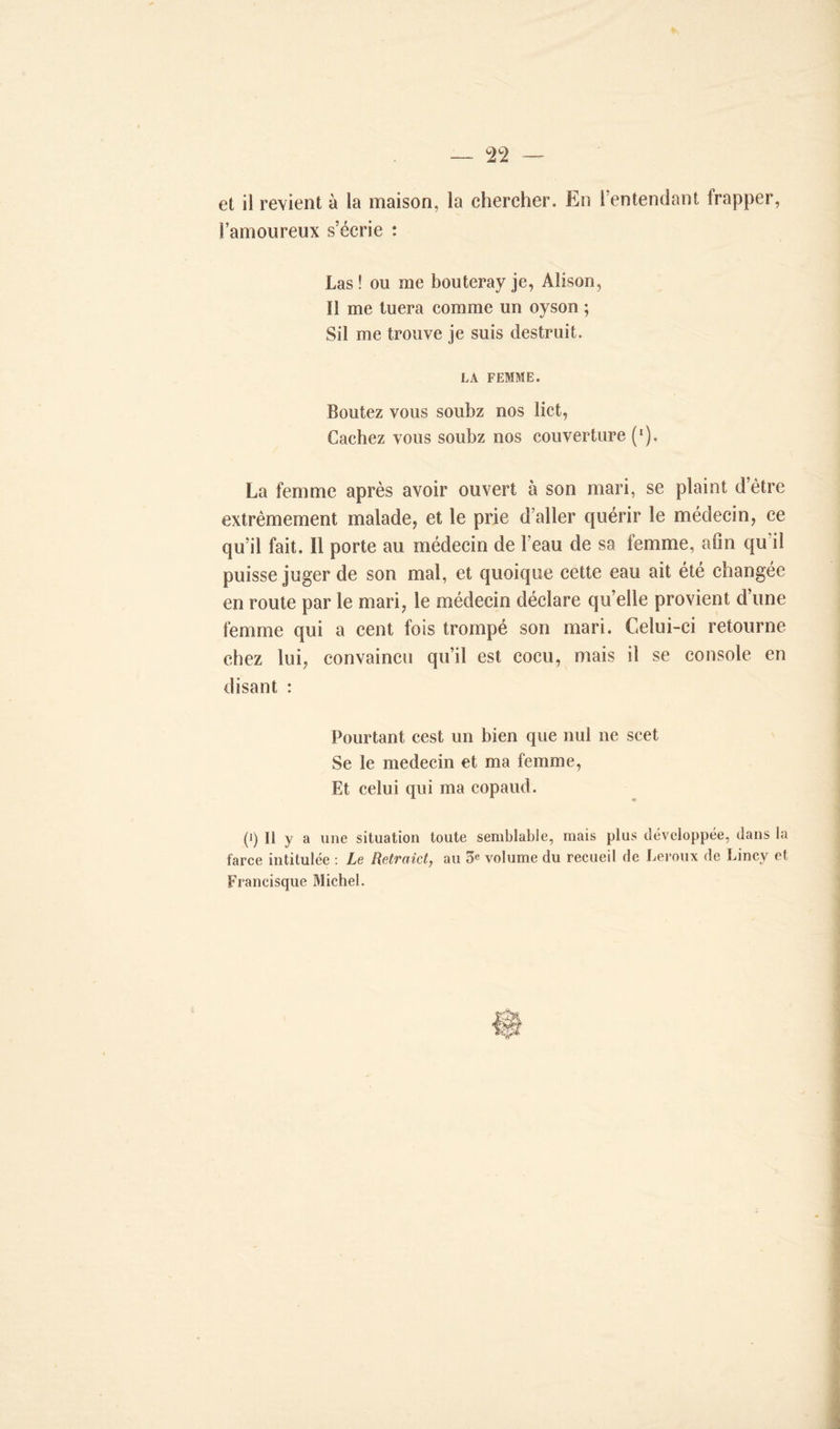 et il revient à la maison, la chercher. En 1 entendant frapper, l’amoureux s’écrie : Las ! ou me bouteray je, Alison, Il me tuera comme un oyson ; Sil me trouve je suis destruit. LA FEMME. Boutez vous soubz nos lict, Cachez vous soubz nos couverture (l). La femme après avoir ouvert à son mari, se plaint d’être extrêmement malade, et le prie d aller quérir le médecin, ce qu’il fait. Il porte au médecin de l’eau de sa femme, afin qu’il puisse juger de son mal, et quoique cette eau ait été changée en route par le mari, le médecin déclare qu elle provient d’une femme qui a cent fois trompé son mari. Celui-ci retourne chez lui, convaincu qu’il est cocu, mais il se console en disant : Pourtant cest un bien que nul ne scet Se le médecin et ma femme, Et celui qui ma copaud. (i) Il y a une situation toute semblable, mais plus développée, dans la farce intitulée : Le Retraict, au 5e volume du recueil de Leroux de Lincy et Francisque Michel.