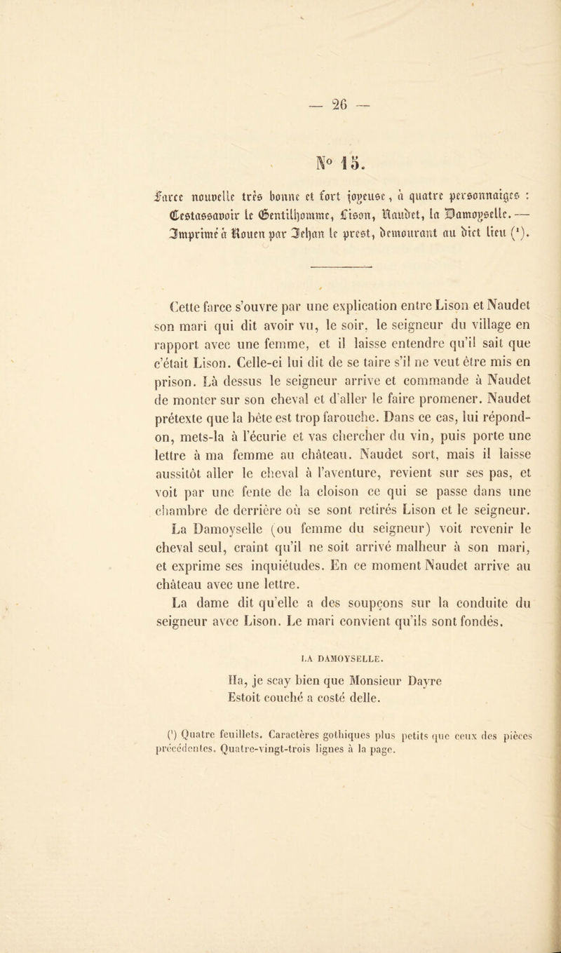 K» 13. if arc c noupdlc trcô bonne et fort jeteuse i quatre pereonnatge© : Ceetaooaootr le (§entili]omme1 Iman, Hauftet, In Bamogoelle.— 3mprimêâ Uouenpar 3ei)an le preet, bemourant au bret lieu (*). O Cette force s’ouvre par une explication entre Lison et Naudet son mari qui dit avoir vu, le soir, le seigneur du village en rapport avec une femme, et il laisse entendre qu’il sait que c’était Lison. Celle-ci lui dit de se taire s’il ne veut être mis en prison. Là dessus le seigneur arrive et commande à Naudet de monter sur son cheval et d’aller le faire promener. Naudet prétexte que la bête est trop farouche. Dans ce cas, lui répond- on, mets-la à l’écurie et vas chercher du vin, puis porte une lettre à ma femme au château. Naudet sort, mais il laisse aussitôt aller le cheval à l’aventure, revient sur ses pas, et voit par une fente de la cloison ce qui se passe dans une chambre de derrière où se sont retirés Lison et le seigneur. La Damoyselle (ou femme du seigneur) voit revenir le cheval seul, craint qu’il ne soit arrivé malheur à son mari, et exprime ses inquiétudes. En ce moment Naudet arrive au château avec une lettre. La dame dit qu elle a des soupçons sur la conduite du seigneur avec Lison. Le mari convient qu’ils sont fondés. LA DAMOYSELLE. Ha, je scay bien que Monsieur l)a)Te Estoit couché a costé delle. (’) Quatre feuillets. Caractères gothiques plus petits que ceux des pièces précédentes. Quatre-vingt-trois lignes à la page.