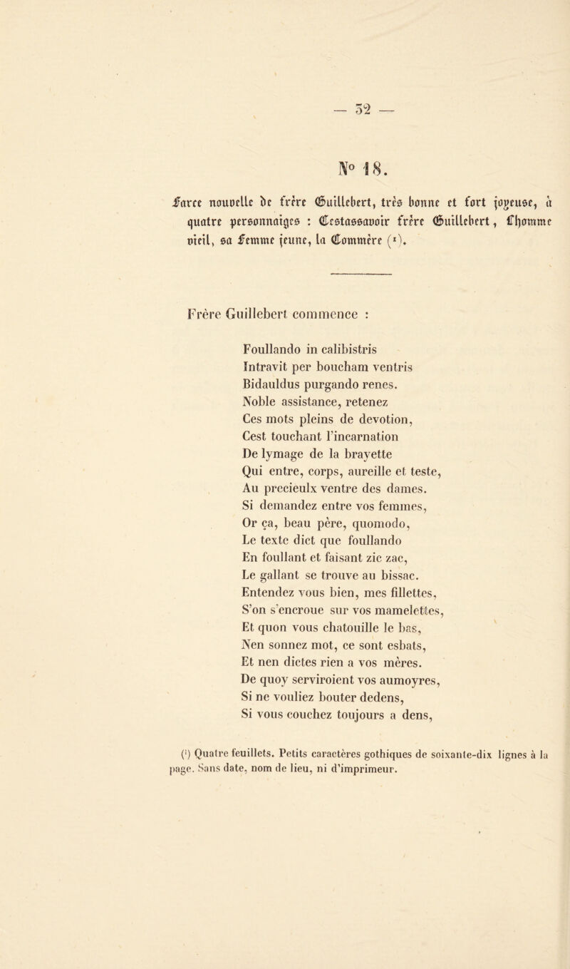 IV0 18. farce nouuclle bc frère CuiUcbert, très bonne et fort jogeuoe, u quatre personnages : Cestassaooir frère (Êhftllebert, f^omme tuetl, sa femme jeune, la Commère (x). Frère Guillebert commence : Foullando in calibistris Intravit per boucham ventris Bidauldus purgando renes. Noble assistance, retenez Ces mots pleins de dévotion, Cest touchant l’incarnation De lymage de la brayette Qui entre, corps, aureille et teste, Au precieulx ventre des dames. Si demandez entre vos femmes, Or ça, beau père, quomodo, Le texte dict que foullando En foullant et faisant zic zac, Le gallant se trouve au bissac. Entendez vous bien, mes fillettes, S’on s'encroue sur vos mamelettes, Et quon vous chatouille le bas, Nen sonnez mot, ce sont esbats, Et nen dictes rien a vos mères. De quoy serviroient vos aumoyres, Si ne vouliez bouter dedens, Si vous couchez toujours a dens, (') Quatre feuillets. Petits caractères gothiques de soixante-dix lignes à la page. Sans date, nom de lieu, ni d’imprimeur.