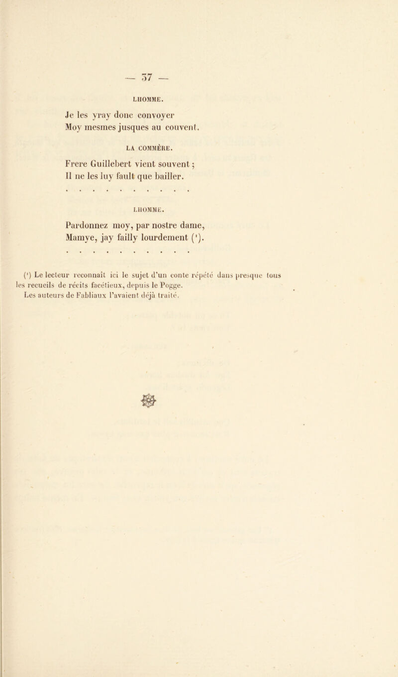 ù7 LHOMME. Je les yray donc convoyer Moy rnesmes jusques au couvent LA COMMÈRE. Frere Guillebert vient souvent ; 11 ne les luy fault que bailler. LIIOMME. Pardonnez moy, par nostre dame, Mamye, jay failly lourdement ('). (') Le lecteur reconnaît ici le sujet d’un conte répété dans presque tous les recueils de récits facétieux, depuis le Pogge. Les auteurs de Fabliaux l’avaient déjà traité.