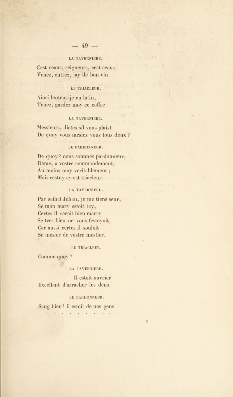 LA TAVERNIERE. Cest céans, seigneurs, cest céans. Venez, entrez, jay de bon vin. LE TRIACLEUR. Ainsi lentens-je en latin, Tenez, gardez moy ce coffre. LA TAVERNIERE. Messieurs, dictes sil vous plaist, De quoy vous meslez vous tous deux ? LE PARDONNEUR. De quoy? nous sommes pardonneur, Dame, a vostre commandement, Au moins moy véritablement ; Mais cestuy cy est triacleur. LA TAVERNIERE. Par sainct Jehan, je me tiens seur, Se mon mary estoit icy, Certes il seroit bien rnarry Se très bien ne vous festoyoit, Car aussi certes il souloit Se mesler de vostre mestier. LE TRIACLEUR. Comme quoy ? LA TAVERNIERE. Il estoit ouvrier Excellent d’arracher les dens. LE PARDONNEUR. Sang bieu ! il estoit de nos gens. ?